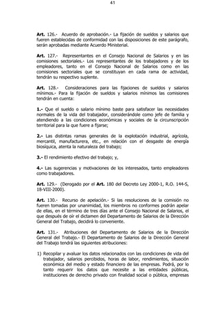 41




Art. 126.- Acuerdo de aprobación.- La fijación de sueldos y salarios que
fueren establecidas de conformidad con las disposiciones de este parágrafo,
serán aprobadas mediante Acuerdo Ministerial.

Art. 127.- Representantes en el Consejo Nacional de Salarios y en las
comisiones sectoriales.- Los representantes de los trabajadores y de los
empleadores, tanto en el Consejo Nacional de Salarios como en las
comisiones sectoriales que se constituyan en cada rama de actividad,
tendrán su respectivo suplente.

Art. 128.-   Consideraciones para las fijaciones de sueldos y salarios
mínimos.- Para la fijación de sueldos y salarios mínimos las comisiones
tendrán en cuenta:

1.- Que el sueldo o salario mínimo baste para satisfacer las necesidades
normales de la vida del trabajador, considerándole como jefe de familia y
atendiendo a las condiciones económicas y sociales de la circunscripción
territorial para la que fuere a fijarse;

2.- Las distintas ramas generales de la explotación industrial, agrícola,
mercantil, manufacturera, etc., en relación con el desgaste de energía
biosíquica, atenta la naturaleza del trabajo;

3.- El rendimiento efectivo del trabajo; y,

4.- Las sugerencias y motivaciones de los interesados, tanto empleadores
como trabajadores.

Art. 129.- (Derogado por el Art. 180 del Decreto Ley 2000-1, R.O. 144-S,
18-VIII-2000).

Art. 130.- Recurso de apelación.- Si las resoluciones de la comisión no
fueren tomadas por unanimidad, los miembros no conformes podrán apelar
de ellas, en el término de tres días ante el Consejo Nacional de Salarios, el
que después de oír el dictamen del Departamento de Salarios de la Dirección
General del Trabajo, decidirá lo conveniente.

Art. 131.- Atribuciones del Departamento de Salarios de la Dirección
General del Trabajo.- El Departamento de Salarios de la Dirección General
del Trabajo tendrá las siguientes atribuciones:

1) Recopilar y avaluar los datos relacionados con las condiciones de vida del
   trabajador, salarios percibidos, horas de labor, rendimientos, situación
   económica del medio y estado financiero de las empresas. Podrá, por lo
   tanto requerir los datos que necesite a las entidades públicas,
   instituciones de derecho privado con finalidad social o pública, empresas
 