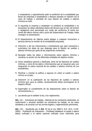 42




   o empleadores y especialmente pedir la exhibición de la contabilidad que
   llevan las empresas o empleadores y efectuar estudios en relación con la
   rama de trabajo o actividad de cuya fijación de sueldos o salarios
   mínimos se trate.

a) Si requerida la empresa o empleador no exhibiere la contabilidad o no
   presentare los datos solicitados dentro del término que se fije, tal omisión
   o negligencia será sancionada con multa del veinticinco al ciento por
   ciento del salario mínimo vital a juicio del Subsecretario de Trabajo, hasta
   conseguir su presentación.

b) El Departamento de Salarios podrá delegar a cualquier funcionario o
   persona técnica la revisión de la contabilidad propuesta;

c) Intervenir y dar las instrucciones y orientaciones que sean necesarias y
   suministrar los datos de que disponga para la fijación de sueldos y
   salarios mínimos por parte de las respectivas comisiones;

d) Recopilar todos los datos e informaciones sobre salarios mínimos y
   coordinar su acción con las diferentes entidades de objetivo similar;

e) Llevar estadística general y clasificada, tanto de las fijaciones de sueldos
   mínimos, y como de los datos e informaciones que se requieran para una
   integración en plano nacional de los sueldos o salarios mínimos de sus
   precedentes;

f) Planificar y orientar la política a seguirse en orden al sueldo o salario
   mínimo en el país;

g) Intervenir en la publicación de las fijaciones de sueldos o salarios
   mínimos que, para su validez, necesariamente deben promulgarse en el
   Registro Oficial;

h) Supervigilar el cumplimiento de las disposiciones sobre la fijación de
   remuneraciones; y,

i) Las demás que le señalen la ley y los reglamentos.

Art. 132.- Comisiones de trabajo.- Además de las comisiones sectoriales, se
conformarán y actuarán también las comisiones de trabajo, en los casos
señalados y de acuerdo con las normas legales y reglamentarias pertinentes.

Art. 133.- (Sustituido por el Art. 93 de la Ley 2000-4, R.O. 34-S, 13-III-
2000).- Prohibición de Indexación.- Prohíbese establecer el sueldo o salario
básico unificado o el salario sectorial unificado como referentes para
 