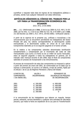 43




cuantificar o reajustar toda clase de ingreso de los trabajadores públicos o
privados, siendo nula cualquier indexación con estas referencias.

ARTÍCULOS AÑADIDOS AL CÓDIGO DEL TRABAJO POR LA
   LEY PARA LA TRANSFORMACIÓN ECONÓMICA DEL
                    ECUADOR
                           (R.O. 34-S, 13-III-2000)

Art. ... (1).- (Reformado por el Art. 12 de la Ley 2000-10, R.O. 48-S, 31-III-
2000, por los Arts. 2 y 3 de la Ley 2000-18, R.O. 92, 6-VI-2000 y por el Art.
211 del Decreto Ley 2000-1, R.O. 144-S, 18-VIII-2000).- Unificación salarial.-

A partir de la vigencia de la presente Ley, unifícase e incorpórase a las
remuneraciones que se encuentren percibiendo los trabajadores del Sector
Privado del país, los valores correspondientes al decimoquinto sueldo
mensualizado y el decimosexto sueldo; en virtud de lo cual dichos
Componentes Salariales ya no se seguirán pagando en el sector privado.

En lo relativo a los componentes salariales denominados bonificación
complementaria y compensación por el incremento del costo de vida
mensualizados cuya suma a la fecha es de un millón de sucres mensuales,
estos se seguirán pagando a todos los trabajadores en general, por el
indicado valor mensual durante el año 2000, bajo el título de componentes
salariales en proceso de incorporación a las remuneraciones.

El proceso de incorporación de estos dos componentes se empezará a aplicar
a partir del primero de enero del 2001, de conformidad con la tabla que se
expresa a continuación, en sucres o en dólares, al tipo de cambio, fijado por
el artículo 1 de la Ley de Régimen Monetario y Banco del Estado:

A PARTIR DEL                VALOR A                    REMANENTE DE
COMPONENTES               INCORPORARSE:            SALARIALES EN PROCESO
1 DE ENERO DEL:                                      DE INCORPORACIÓN:


2001                       s/.   200.000              s/.   800.000
2002                       s/.   200.000              s/.   600.000
2003                       s/.   200.000              s/.   400.000
2004                       s/.   200.000              s/.   200.000
2005                       s/.   200.000                        0


A la remuneración de los trabajadores que laboran en maquila, tiempo
parcial, artesanía, servicio doméstico y cualquier otra actividad de naturaleza
precaria, que hasta la fecha de expedición de la Ley para la Transformación
 