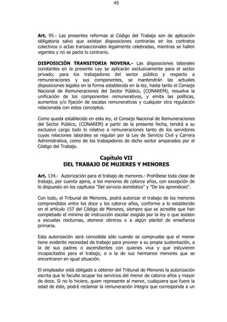 45




Art. 95.- Las presentes reformas al Código del Trabajo son de aplicación
obligatoria salvo que existan disposiciones contrarias en los contratos
colectivos o actas transaccionales legalmente celebradas, mientras se hallen
vigentes y no se pacte lo contrario.

DISPOSICIÓN TRANSITORIA NOVENA.- Las disposiciones laborales
constantes en la presente Ley se aplicarán exclusivamente para el sector
privado; para los trabajadores del sector público y respecto a
remuneraciones y sus componentes, se mantendrán las actuales
disposiciones legales en la forma establecida en la ley, hasta tanto el Consejo
Nacional de Remuneraciones del Sector Público, (CONAREM), resuelva la
unificación de los componentes remunerativos, y emita las políticas,
aumentos y/o fijación de escalas remunerativas y cualquier otra regulación
relacionada con estos conceptos.

Como queda establecido en esta ley, el Consejo Nacional de Remuneraciones
del Sector Público, (CONAREM) a partir de la presente fecha, tendrá a su
exclusivo cargo todo lo relativo a remuneraciones tanto de los servidores
cuyas relaciones laborales se regulan por la Ley de Servicio Civil y Carrera
Administrativa, como de los trabajadores de dicho sector amparados por el
Código del Trabajo.

                       Capítulo VII
            DEL TRABAJO DE MUJERES Y MENORES

Art. 134.- Autorización para el trabajo de menores.- Prohíbese toda clase de
trabajo, por cuenta ajena, a los menores de catorce años, con excepción de
lo dispuesto en los capítulos "Del servicio doméstico" y "De los aprendices".

Con todo, el Tribunal de Menores, podrá autorizar el trabajo de los menores
comprendidos entre los doce y los catorce años, conforme a lo establecido
en el artículo 157 del Código de Menores, siempre que se acredite que han
completado el mínimo de instrucción escolar exigido por la ley o que asisten
a escuelas nocturnas, ateneos obreros o a algún plantel de enseñanza
primaria.

Esta autorización será concedida sólo cuando se compruebe que el menor
tiene evidente necesidad de trabajo para proveer a su propia sustentación, a
la de sus padres o ascendientes con quienes viva y que estuvieren
incapacitados para el trabajo, o a la de sus hermanos menores que se
encontraren en igual situación.

El empleador está obligado a obtener del Tribunal de Menores la autorización
escrita que le faculte ocupar los servicios del menor de catorce años y mayor
de doce. Si no lo hiciere, quien represente al menor, cualquiera que fuere la
edad de éste, podrá reclamar la remuneración íntegra que corresponda a un
 