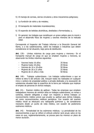 47




h) El manejo de correas, sierras circulares y otros mecanismos peligrosos;

i) La fundición de vidrio y de metales;

j) El transporte de materiales incandescentes;

k) El expendio de bebidas alcohólicas, destiladas o fermentadas; y,

l) En general, los trabajos que constituyan un grave peligro para la moral o
   para el desarrollo físico de mujeres y varones menores de la indicada
   edad.

Corresponde al Inspector del Trabajo informar a la Dirección General del
Ramo, o a las subdirecciones, sobre los trabajos o industrias que deben
considerarse en tal situación, bajo pena de destitución.

Art. 139.- Límites máximos de carga para mujeres y menores.- En el
transporte manual de carga en que se empleen mujeres y menores, se
observarán los límites máximos siguientes:

   -   Varones hasta 16 años                           35 libras
   -   Mujeres hasta 18 años                           20 libras
   -   Varones de 16 a 18 años                         50 libras
   -   Mujeres de 18 a 21 años                         25 libras
   -   Mujeres de 21 años o más                        50 libras

Art. 140.- Trabajos subterráneos.- Los trabajos subterráneos a que se
refiere la letra f) del artículo 138, incluyen todos los realizados en cualquier
mina o cantera de propiedad pública o privada dedicada a la excavación de
substancias situadas bajo la superficie de la tierra por métodos que implican
el empleo de personas en dichos trabajos.

Art. 141.- Examen médico de aptitud.- Todas las empresas que empleen
trabajadores menores de veintiún años en trabajos subterráneos, en minas o
canteras, estarán obligadas a exigir con respecto a dichos trabajos un
reconocimiento médico previo que pruebe su aptitud para dichos trabajos,
así como reconocimientos médicos periódicos. Con ocasión del examen
médico inicial se efectuará una radiografía pulmonar y, de considerarse
necesario desde un punto de vista médico, con ocasión de posteriores
exámenes médicos.

Art. 142.- Periodicidad de los exámenes médicos.- La periodicidad de los
reconocimientos a que se refiere el artículo anterior será anual, salvo en los
casos en que, reglamentariamente, se prevea para los mismos un plazo de
menor duración.
 