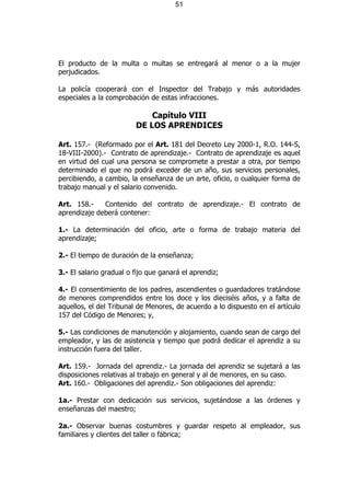 51




El producto de la multa o multas se entregará al menor o a la mujer
perjudicados.

La policía cooperará con el Inspector del Trabajo y más autoridades
especiales a la comprobación de estas infracciones.

                             Capítulo VIII
                         DE LOS APRENDICES

Art. 157.- (Reformado por el Art. 181 del Decreto Ley 2000-1, R.O. 144-S,
18-VIII-2000).- Contrato de aprendizaje.- Contrato de aprendizaje es aquel
en virtud del cual una persona se compromete a prestar a otra, por tiempo
determinado el que no podrá exceder de un año, sus servicios personales,
percibiendo, a cambio, la enseñanza de un arte, oficio, o cualquier forma de
trabajo manual y el salario convenido.

Art. 158.-    Contenido del contrato de aprendizaje.- El contrato de
aprendizaje deberá contener:

1.- La determinación del oficio, arte o forma de trabajo materia del
aprendizaje;

2.- El tiempo de duración de la enseñanza;

3.- El salario gradual o fijo que ganará el aprendiz;

4.- El consentimiento de los padres, ascendientes o guardadores tratándose
de menores comprendidos entre los doce y los dieciséis años, y a falta de
aquellos, el del Tribunal de Menores, de acuerdo a lo dispuesto en el artículo
157 del Código de Menores; y,

5.- Las condiciones de manutención y alojamiento, cuando sean de cargo del
empleador, y las de asistencia y tiempo que podrá dedicar el aprendiz a su
instrucción fuera del taller.

Art. 159.- Jornada del aprendiz.- La jornada del aprendiz se sujetará a las
disposiciones relativas al trabajo en general y al de menores, en su caso.
Art. 160.- Obligaciones del aprendiz.- Son obligaciones del aprendiz:

1a.- Prestar con dedicación sus servicios, sujetándose a las órdenes y
enseñanzas del maestro;

2a.- Observar buenas costumbres y guardar respeto al empleador, sus
familiares y clientes del taller o fábrica;
 