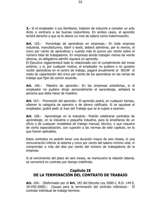 53




2.- Si el empleador o sus familiares, trataren de inducirle a cometer un acto
ilícito o contrario a las buenas costumbres. En ambos casos, el aprendiz
tendrá derecho a que se le abone un mes de salario como indemnización.

Art. 165.- Porcentaje de aprendices en empresas.- En toda empresa
industrial, manufacturera, fabril o textil, deberá admitirse, por lo menos, el
cinco por ciento de aprendices y cuando más el quince por ciento sobre el
número total de trabajadores. En empresas donde trabajan menos de veinte
obreros, es obligatorio admitir siquiera un aprendiz.
El Ejecutivo reglamentará todo lo relacionado con el cumplimiento del inciso
anterior, y si, por cualquier motivo, el empleador no pudiere o no quisiere
recibir aprendices en el centro de trabajo, pagará anualmente al SECAP el
costo de capacitación del cinco por ciento de los aprendices en las ramas de
trabajo que fijen de común acuerdo.

Art. 166.- Maestro de aprendiz.- En las empresas antedichas, si el
empleador no pudiere dirigir personalmente el aprendizaje, señalará la
persona que deba hacer de maestro.

Art. 167.- Promoción del aprendiz.- El aprendiz podrá, en cualquier tiempo,
obtener la categoría de operario o de obrero calificado. Si se opusiese el
empleador, podrá pedir al Juez del Trabajo que se le sujete a examen.

Art. 168.- Aprendizaje en la industria.- Podrán celebrarse contratos de
aprendizaje, en la industria o pequeña industria, para la enseñanza de un
oficio o de cualquier modalidad de trabajo manual, técnico, o que requiera
de cierta especialización, con sujeción a las normas de este capítulo, en lo
que fueren aplicables.

Estos contratos no podrán tener una duración mayor de seis meses, ni una
remuneración inferior al setenta y cinco por ciento del salario mínimo vital, ni
comprender a más del diez por ciento del número de trabajadores de la
empresa.

Si al vencimiento del plazo de seis meses, se mantuviere la relación laboral,
se convertirá en contrato por tiempo indefinido.

                     Capítulo IX
     DE LA TERMINACIÓN DEL CONTRATO DE TRABAJO

Art. 169.- (Reformado por el Art. 182 del Decreto Ley 2000-1, R.O. 144-S,
18-VIII-2000).- Causas para la terminación del contrato individual.- El
contrato individual de trabajo termina:
 