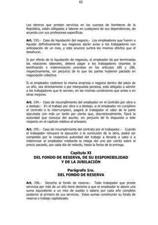 62




Los obreros que presten servicios en los cuerpos de bomberos de la
República, están obligados a laborar en cualquiera de sus dependencias, de
acuerdo con sus profesiones específicas.

Art. 193.- Caso de liquidación del negocio.- Los empleadores que fueren a
liquidar definitivamente sus negocios darán aviso a los trabajadores con
anticipación de un mes, y este anuncio surtirá los mismos efectos que el
desahucio.

Si por efecto de la liquidación de negocios, el empleador da por terminadas
las relaciones laborales, deberá pagar a los trabajadores cesantes la
bonificación e indemnización previstas en los artículos 185 y 188,
respectivamente, sin perjuicio de lo que las partes hubieren pactado en
negociación colectiva.

Si el empleador reabriere la misma empresa o negocio dentro del plazo de
un año, sea directamente o por interpuesta persona, está obligado a admitir
a los trabajadores que le servían, en las mismas condiciones que antes o en
otras mejores.

Art. 194.- Caso de incumplimiento del empleador en el contrato por obra o
a destajo.- En el trabajo por obra o a destajo, si el empleador no cumpliere
el contrato o lo interrumpiere, pagará al trabajador el valor de la parte
ejecutada con más un tanto por ciento que, discrecionalmente, fijará la
autoridad que conozca del asunto, sin perjuicio de lo dispuesto a este
respecto en el capítulo relativo al artesano.

Art. 195.- Caso de incumplimiento del contrato por el trabajador.- Cuando
el trabajador rehuyere la ejecución o la conclusión de la obra, podrá ser
compelido por la respectiva autoridad del trabajo a llevarla a cabo o a
indemnizar al empleador mediante la rebaja del uno por ciento sobre el
precio pactado, por cada día de retardo, hasta la fecha de la entrega.

                     Capítulo XI
     DEL FONDO DE RESERVA, DE SU DISPONIBILIDAD
                 Y DE LA JUBILACIÓN

                          Parágrafo 1ro.
                     DEL FONDO DE RESERVA

Art. 196.- Derecho al fondo de reserva.- Todo trabajador que preste
servicios por más de un año tiene derecho a que el empleador le abone una
suma equivalente a un mes de sueldo o salario por cada año completo
posterior al primero de sus servicios. Estas sumas constituirán su fondo de
reserva o trabajo capitalizado.
 