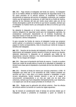 64




Art. 202.- Pago directo al trabajador del fondo de reserva.- Al trabajador
que no se hallare afiliado al Instituto Ecuatoriano de Seguridad Social ni en
los casos previstos en el artículo anterior, el empleador le entregará
directamente al separarse del servicio el trabajador reclamante, por cualquier
motivo que tal separación se produzca, el valor total de su fondo de reserva,
además de los intereses del seis por ciento anual sobre cada uno de los
fondos devengados a partir de la fecha en que fueron causados, siempre que
el trabajador no hubiere hecho uso anticipado de ellos en la forma que la ley
lo permite.

No obstante lo dispuesto en el inciso anterior, mientras se establezca el
sistema obligatorio de seguridad social para los trabajadores agrícolas, los
empleadores continuarán depositando en el Instituto Ecuatoriano de
Seguridad Social el fondo de reserva que, de conformidad con este Código,
corresponde a dichos trabajadores.

Si para recaudar los fondos de reserva el trabajador tuviese que proponer
acción judicial y la sentencia la aceptare en todo o en parte, el empleador
pagará el monto correspondiente, más el cincuenta por ciento de recargo en
beneficio del trabajador.

Art. 203.- Derecho de los deudos del trabajador al fondo de reserva.- Por el
fallecimiento del trabajador tendrán derecho al fondo de reserva sus deudos,
debiendo observarse lo dispuesto en el parágrafo que habla de las
disposiciones comunes relativas a las indemnizaciones correspondientes al
Título "De los riesgos del trabajo".

Art. 204.- Base para la liquidación del fondo de reserva.- Cuando no pudiere
fijarse por medio de prueba plena el monto de lo adeudado al trabajador, se
tomará como base para la liquidación el promedio de los tres últimos años de
servicio.

Art. 205.- Derecho al fondo de reserva por servicios anteriores a 1938.- El
trabajador que antes del 17 de noviembre de 1938, hubiere prestado sus
servicios por dos o más años a la misma empresa o empleador a quien
sirviere actualmente, tendrá también derecho a que se le pague la
remuneración correspondiente a un mes por cada uno de esos años
anteriores, siempre que fuere despedido intempestivamente o por desahucio,
o se separe por una de las causas previstas en el artículo 173.

Art. 206.- Reglas para la aplicación del artículo anterior.- Para los efectos
del artículo anterior se tendrán en cuenta las reglas siguientes:

1a. Se tomará en consideración todo el tiempo de servicios desde que el
trabajador empezó a prestarlos al empleador a quien se reclame la
 
