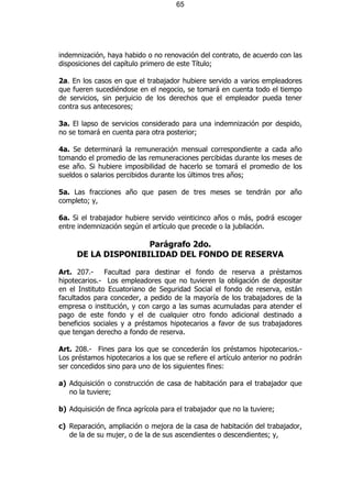 65




indemnización, haya habido o no renovación del contrato, de acuerdo con las
disposiciones del capítulo primero de este Título;

2a. En los casos en que el trabajador hubiere servido a varios empleadores
que fueren sucediéndose en el negocio, se tomará en cuenta todo el tiempo
de servicios, sin perjuicio de los derechos que el empleador pueda tener
contra sus antecesores;

3a. El lapso de servicios considerado para una indemnización por despido,
no se tomará en cuenta para otra posterior;

4a. Se determinará la remuneración mensual correspondiente a cada año
tomando el promedio de las remuneraciones percibidas durante los meses de
ese año. Si hubiere imposibilidad de hacerlo se tomará el promedio de los
sueldos o salarios percibidos durante los últimos tres años;

5a. Las fracciones año que pasen de tres meses se tendrán por año
completo; y,

6a. Si el trabajador hubiere servido veinticinco años o más, podrá escoger
entre indemnización según el artículo que precede o la jubilación.

                    Parágrafo 2do.
     DE LA DISPONIBILIDAD DEL FONDO DE RESERVA

Art. 207.- Facultad para destinar el fondo de reserva a préstamos
hipotecarios.- Los empleadores que no tuvieren la obligación de depositar
en el Instituto Ecuatoriano de Seguridad Social el fondo de reserva, están
facultados para conceder, a pedido de la mayoría de los trabajadores de la
empresa o institución, y con cargo a las sumas acumuladas para atender el
pago de este fondo y el de cualquier otro fondo adicional destinado a
beneficios sociales y a préstamos hipotecarios a favor de sus trabajadores
que tengan derecho a fondo de reserva.

Art. 208.- Fines para los que se concederán los préstamos hipotecarios.-
Los préstamos hipotecarios a los que se refiere el artículo anterior no podrán
ser concedidos sino para uno de los siguientes fines:

a) Adquisición o construcción de casa de habitación para el trabajador que
   no la tuviere;

b) Adquisición de finca agrícola para el trabajador que no la tuviere;

c) Reparación, ampliación o mejora de la casa de habitación del trabajador,
   de la de su mujer, o de la de sus ascendientes o descendientes; y,
 