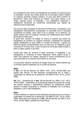 75




sin consideración del número de trabajadores que presten sus servicios para
el empleador, siempre que ambas partes así lo convengan, podrán celebrar
en cualquier momento contrato colectivo, en cuyo caso dicho convenio se
denominará "Pacto Libre Colectivo de Trabajo". Para estos efectos, y sin
ningún requisito previo, el empleador y sus trabajadores negociarán y
establecerán libremente las condiciones contractuales que regulen las
relaciones obrero-patronales.

Una vez que estén acordados los términos del Pacto Libre, el empleador y los
trabajadores individualmente considerados, lo suscribirán ante la autoridad
competente de trabajo, quien dará fe de lo actuado. En lo posterior, las
partes podrán hacer en cualquier momento las modificaciones que estimen
pertinentes al Pacto Libre.
El pacto libre colectivo de trabajo no enerva el derecho que tienen los
trabajadores de constituir en cualquier momento, cumpliendo los requisitos
legales establecidos en este código un Comité de Empresa, y ejercer los
derechos legales correspondientes, pero en todo caso, se respetará el plazo
convenido en el Pacto Libre, el que no podrá ser de tiempo indeterminado ni
tener un plazo superior a dos años.

Treinta días antes de vencerse el plazo convenido, el empleador y los
trabajadores, si mantienen la misma disposición inicial, podrán revisar el
Pacto Libre Colectivo de Trabajo, siguiendo el mismo procedimiento con el
que se procedió en el contrato cuya revisión se convenga.

La convención colectiva voluntaria de trabajo tendrá los mismos efectos que
el contrato colectivo celebrado con un comité de empresa.

Nota:
El Art. 197 del del Decreto Ley 2000-1 (R.O. 144-S, 18-VIII-2000) que
agregó este artículo, ha sido declarado inconstitucional por el fondo y
suspendidos sus efectos por la Resolución 193-2000-TP (R.O. 234-S, 29-XII-
2000).

Art. 241.- (Sustituido por el Art. 196 del Decreto Ley 2000-1, R.O. 144-S,
18-VIII-2000).- Presentado a la autoridad del trabajo el proyecto de revisión
del contrato colectivo y debidamente notificado, los trabajadores podrán
declarar la huelga únicamente, si notificado el empleador con el proyecto,
despidiere a uno o más trabajadores.

Nota:
El texto resaltado en negrita ha sido declarado inconstitucional por el fondo y
suspendidos sus efectos por la Resolución 193-2000-TP (R.O. 234-S, 29-XII-
2000). Dicho texto fue incluido por el Art. 196 del Decreto Ley 2000-1 (R.O.
144-S, 18-VIII-2000), sustitutivo de este artículo.
 
