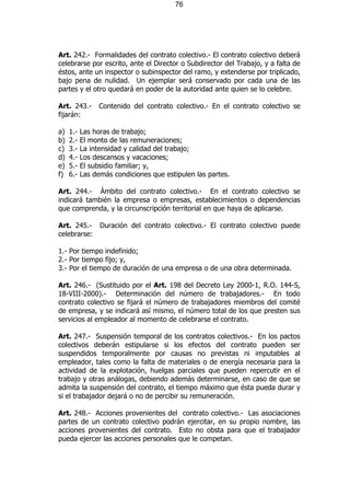 76




Art. 242.- Formalidades del contrato colectivo.- El contrato colectivo deberá
celebrarse por escrito, ante el Director o Subdirector del Trabajo, y a falta de
éstos, ante un inspector o subinspector del ramo, y extenderse por triplicado,
bajo pena de nulidad. Un ejemplar será conservado por cada una de las
partes y el otro quedará en poder de la autoridad ante quien se lo celebre.

Art. 243.-       Contenido del contrato colectivo.- En el contrato colectivo se
fijarán:

a)   1.-   Las horas de trabajo;
b)   2.-   El monto de las remuneraciones;
c)   3.-   La intensidad y calidad del trabajo;
d)   4.-   Los descansos y vacaciones;
e)   5.-   El subsidio familiar; y,
f)   6.-   Las demás condiciones que estipulen las partes.

Art. 244.- Ámbito del contrato colectivo.- En el contrato colectivo se
indicará también la empresa o empresas, establecimientos o dependencias
que comprenda, y la circunscripción territorial en que haya de aplicarse.

Art. 245.-       Duración del contrato colectivo.- El contrato colectivo puede
celebrarse:

1.- Por tiempo indefinido;
2.- Por tiempo fijo; y,
3.- Por el tiempo de duración de una empresa o de una obra determinada.

Art. 246.- (Sustituido por el Art. 198 del Decreto Ley 2000-1, R.O. 144-S,
18-VIII-2000).- Determinación del número de trabajadores.- En todo
contrato colectivo se fijará el número de trabajadores miembros del comité
de empresa, y se indicará así mismo, el número total de los que presten sus
servicios al empleador al momento de celebrarse el contrato.

Art. 247.- Suspensión temporal de los contratos colectivos.- En los pactos
colectivos deberán estipularse si los efectos del contrato pueden ser
suspendidos temporalmente por causas no previstas ni imputables al
empleador, tales como la falta de materiales o de energía necesaria para la
actividad de la explotación, huelgas parciales que pueden repercutir en el
trabajo y otras análogas, debiendo además determinarse, en caso de que se
admita la suspensión del contrato, el tiempo máximo que ésta pueda durar y
si el trabajador dejará o no de percibir su remuneración.

Art. 248.- Acciones provenientes del contrato colectivo.- Las asociaciones
partes de un contrato colectivo podrán ejercitar, en su propio nombre, las
acciones provenientes del contrato. Esto no obsta para que el trabajador
pueda ejercer las acciones personales que le competan.
 