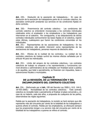 77




Art. 249.- Disolución de la asociación de trabajadores.- En caso de
disolución de la asociación de trabajadores parte de un contrato colectivo, los
asociados continuarán prestando sus servicios en las condiciones fijadas en
dicho contrato.

Art. 250.- Preeminencia del contrato colectivo.- Las condiciones del
contrato colectivo se entenderán incorporadas a los contratos individuales
celebrados entre el empleador o los empleadores y los trabajadores que
intervienen en el colectivo. Por consiguiente, si las estipulaciones de dichos
contratos individuales contravinieren las bases fijadas en el colectivo, regirán
estas últimas, cualesquiera que fueren las condiciones convenidas en los
individuales.
Art. 251.- Representantes de las asociaciones de trabajadores.- En los
contratos colectivos sólo podrán intervenir como representantes de las
asociaciones de trabajadores, personas mayores de dieciocho años.

Art. 252.- Efectos de la nulidad de los contratos.- La nulidad de los
contratos colectivos de trabajo surtirá los mismos efectos señalados por el
artículo 40 para los individuales.

Art. 253.- Límite del amparo de los contratos colectivos.- Los contratos
colectivos de trabajo no amparan a los representantes y funcionarios con
nivel directivo o administrativo de las entidades con finalidad social o pública
o de aquellas, que total o parcialmente, se financien con impuestos, tasas o
subvenciones fiscales o municipales.

                       Capítulo II
        DE LA REVISIÓN, DE LA TERMINACIÓN Y DEL
       INCUMPLIMIENTO DEL CONTRATO COLECTIVO

Art. 254.- (Reformado por el Art. 199 del Decreto Ley 2000-1, R.O. 144-S,
18-VIII-2000).- Revisabilidad de los contratos colectivos.- Todo contrato
colectivo es revisable total o parcialmente al finalizar el plazo convenido y, en
caso de no haberlo, cada dos años, a propuesta de cualquiera de las partes,
observándose las reglas siguientes:

Pedida por la asociación de trabajadores, la revisión se hará siempre que ella
represente más del cincuenta por ciento de la totalidad de los trabajadores a
quienes afecte el contrato. Pedida por los empleadores, se efectuará siempre
que los proponentes tengan a su servicio más del cincuenta por ciento de la
totalidad de los trabajadores a quienes se refiera el contrato.
 