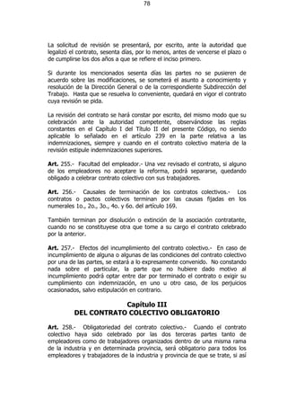 78




La solicitud de revisión se presentará, por escrito, ante la autoridad que
legalizó el contrato, sesenta días, por lo menos, antes de vencerse el plazo o
de cumplirse los dos años a que se refiere el inciso primero.

Si durante los mencionados sesenta días las partes no se pusieren de
acuerdo sobre las modificaciones, se someterá el asunto a conocimiento y
resolución de la Dirección General o de la correspondiente Subdirección del
Trabajo. Hasta que se resuelva lo conveniente, quedará en vigor el contrato
cuya revisión se pida.

La revisión del contrato se hará constar por escrito, del mismo modo que su
celebración ante la autoridad competente, observándose las reglas
constantes en el Capítulo I del Título II del presente Código, no siendo
aplicable lo señalado en el artículo 239 en la parte relativa a las
indemnizaciones, siempre y cuando en el contrato colectivo materia de la
revisión estipule indemnizaciones superiores.

Art. 255.- Facultad del empleador.- Una vez revisado el contrato, si alguno
de los empleadores no aceptare la reforma, podrá separarse, quedando
obligado a celebrar contrato colectivo con sus trabajadores.

Art. 256.- Causales de terminación de los contratos colectivos.- Los
contratos o pactos colectivos terminan por las causas fijadas en los
numerales 1o., 2o., 3o., 4o. y 6o. del artículo 169.

También terminan por disolución o extinción de la asociación contratante,
cuando no se constituyese otra que tome a su cargo el contrato celebrado
por la anterior.

Art. 257.- Efectos del incumplimiento del contrato colectivo.- En caso de
incumplimiento de alguna o algunas de las condiciones del contrato colectivo
por una de las partes, se estará a lo expresamente convenido. No constando
nada sobre el particular, la parte que no hubiere dado motivo al
incumplimiento podrá optar entre dar por terminado el contrato o exigir su
cumplimiento con indemnización, en uno u otro caso, de los perjuicios
ocasionados, salvo estipulación en contrario.

                      Capítulo III
          DEL CONTRATO COLECTIVO OBLIGATORIO

Art. 258.- Obligatoriedad del contrato colectivo.- Cuando el contrato
colectivo haya sido celebrado por las dos terceras partes tanto de
empleadores como de trabajadores organizados dentro de una misma rama
de la industria y en determinada provincia, será obligatorio para todos los
empleadores y trabajadores de la industria y provincia de que se trate, si así
 