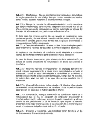 81




Art. 269.- Clasificación.- No son domésticos sino trabajadores sometidos a
las reglas generales de este Código los que prestan servicios en hoteles,
bares, fondas, posadas, hospitales o establecimientos análogos.

Art. 270.- Tiempo de contratación.- El servicio doméstico puede contratarse
por tiempo determinado; pero no podrá estipularse que durará más de un
año, a menos que conste estipulación por escrito, autorizada por el Juez del
Trabajo. Ni aún en esta forma, podrá durar más de tres años.

En todo caso, los primeros quince días de servicio se considerarán como
período de prueba, durante el cual cualquiera de las partes puede dar por
terminado el contrato, previo aviso de tres días. Se pagará al doméstico la
remuneración que hubiere devengado.
Art. 271.- Cesación del servicio.- Si no se hubiere determinado plazo podrá
cesar el servicio a voluntad de las partes, o previo el respectivo desahucio.

El empleador que desahucie al doméstico estará obligado a concederle
licencia de dos horas semanales para que busque nueva colocación.

En caso de despido intempestivo, para el cómputo de la indemnización, se
tomará en cuenta únicamente la remuneración en dinero que perciba el
doméstico.

Art. 272.- No podrá retirarse inopinadamente.- El empleado doméstico no
podrá retirarse inopinadamente si causa grave incomodidad o perjuicio al
empleador. Estará en este caso obligado a permanecer en el servicio el
tiempo necesario hasta que pueda ser reemplazado, tiempo que no excederá
de quince días, salvo que deje en su lugar otra persona aceptada por el
empleador.

Art. 273.- Caso del fallecimiento del empleador.- Si falleciere el empleador
se entenderá subsistir el contrato con los herederos. Estos no podrán hacerlo
cesar sino en los casos que lo hubiere podido el difunto.

Art. 274.- Alimentación, albergue y educación del doméstico.- Aparte de la
remuneración que se fije, es obligación del empleador proporcionar al
doméstico alimentación y albergue, a menos de pacto en contrario, y además
dentro de sus posibilidades y de la limitación que impone el servicio,
propender de la mejor manera posible a su educación. Si es menor impúber
estará el empleador obligado a darle instrucción primaria.

Art. 275.- Descanso y vacaciones.- Los domésticos tienen derecho a un día
de descanso cada dos semanas de servicio.
 