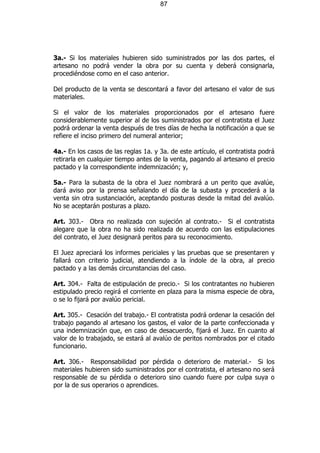 87




3a.- Si los materiales hubieren sido suministrados por las dos partes, el
artesano no podrá vender la obra por su cuenta y deberá consignarla,
procediéndose como en el caso anterior.

Del producto de la venta se descontará a favor del artesano el valor de sus
materiales.

Si el valor de los materiales proporcionados por el artesano fuere
considerablemente superior al de los suministrados por el contratista el Juez
podrá ordenar la venta después de tres días de hecha la notificación a que se
refiere el inciso primero del numeral anterior;

4a.- En los casos de las reglas 1a. y 3a. de este artículo, el contratista podrá
retirarla en cualquier tiempo antes de la venta, pagando al artesano el precio
pactado y la correspondiente indemnización; y,

5a.- Para la subasta de la obra el Juez nombrará a un perito que avalúe,
dará aviso por la prensa señalando el día de la subasta y procederá a la
venta sin otra sustanciación, aceptando posturas desde la mitad del avalúo.
No se aceptarán posturas a plazo.

Art. 303.- Obra no realizada con sujeción al contrato.- Si el contratista
alegare que la obra no ha sido realizada de acuerdo con las estipulaciones
del contrato, el Juez designará peritos para su reconocimiento.

El Juez apreciará los informes periciales y las pruebas que se presentaren y
fallará con criterio judicial, atendiendo a la índole de la obra, al precio
pactado y a las demás circunstancias del caso.

Art. 304.- Falta de estipulación de precio.- Si los contratantes no hubieren
estipulado precio regirá el corriente en plaza para la misma especie de obra,
o se lo fijará por avalúo pericial.

Art. 305.- Cesación del trabajo.- El contratista podrá ordenar la cesación del
trabajo pagando al artesano los gastos, el valor de la parte confeccionada y
una indemnización que, en caso de desacuerdo, fijará el Juez. En cuanto al
valor de lo trabajado, se estará al avalúo de peritos nombrados por el citado
funcionario.

Art. 306.- Responsabilidad por pérdida o deterioro de material.- Si los
materiales hubieren sido suministrados por el contratista, el artesano no será
responsable de su pérdida o deterioro sino cuando fuere por culpa suya o
por la de sus operarios o aprendices.
 