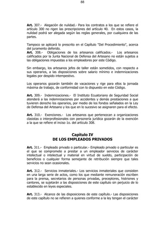 88




Art. 307.- Alegación de nulidad.- Para los contratos a los que se refiere el
artículo 300 no rigen las prescripciones del artículo 40. En estos casos, la
nulidad podrá ser alegada según las reglas generales, por cualquiera de las
partes.

Tampoco se aplicará lo prescrito en el Capítulo "Del Procedimiento", acerca
del juramento deferido.
Art. 308.- Obligaciones de los artesanos calificados.- Los artesanos
calificados por la Junta Nacional de Defensa del Artesano no están sujetos a
las obligaciones impuestas a los empleadores por este Código.

Sin embargo, los artesanos jefes de taller están sometidos, con respecto a
sus operarios, a las disposiciones sobre salario mínimo e indemnizaciones
legales por despido intempestivo.

Los operarios gozarán también de vacaciones y rige para ellos la jornada
máxima de trabajo, de conformidad con lo dispuesto en este Código.

Art. 309.- Indemnizaciones.- El Instituto Ecuatoriano de Seguridad Social
atenderá a las indemnizaciones por accidentes y demás prestaciones a que
tuvieren derecho los operarios, por medio de los fondos señalados en la Ley
de Defensa del Artesano y los que en lo sucesivo se asignaren para el efecto.

Art. 310.- Exenciones.- Los artesanos que pertenezcan a organizaciones
clasistas o interprofesionales con personería jurídica gozarán de la exención
a la que se refiere el inciso 1o. del artículo 308.


                           Capítulo IV
                  DE LOS EMPLEADOS PRIVADOS

Art. 311.- Empleado privado o particular.- Empleado privado o particular es
el que se compromete a prestar a un empleador servicios de carácter
intelectual o intelectual y material en virtud de sueldo, participación de
beneficios o cualquier forma semejante de retribución siempre que tales
servicios no sean ocasionales.

Art. 312.- Servicios inmateriales.- Los servicios inmateriales que consisten
en una larga serie de actos, como los que mediante remuneración escriben
para la prensa, secretarios de personas privadas, preceptores, histriones y
cantores, se sujetarán a las disposiciones de este capítulo sin perjuicio de lo
establecido en leyes especiales.

Art. 313.- Alcance de las disposiciones de este capítulo.- Las disposiciones
de este capítulo no se refieren a quienes conforme a la ley tengan el carácter
 
