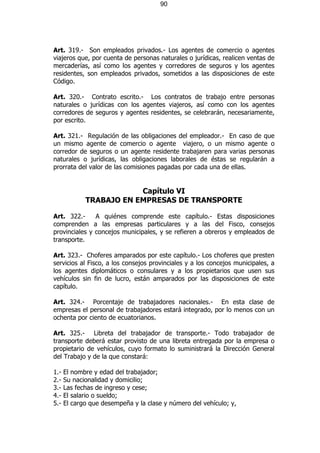 90




Art. 319.- Son empleados privados.- Los agentes de comercio o agentes
viajeros que, por cuenta de personas naturales o jurídicas, realicen ventas de
mercaderías, así como los agentes y corredores de seguros y los agentes
residentes, son empleados privados, sometidos a las disposiciones de este
Código.

Art. 320.- Contrato escrito.- Los contratos de trabajo entre personas
naturales o jurídicas con los agentes viajeros, así como con los agentes
corredores de seguros y agentes residentes, se celebrarán, necesariamente,
por escrito.

Art. 321.- Regulación de las obligaciones del empleador.- En caso de que
un mismo agente de comercio o agente viajero, o un mismo agente o
corredor de seguros o un agente residente trabajaren para varias personas
naturales o jurídicas, las obligaciones laborales de éstas se regularán a
prorrata del valor de las comisiones pagadas por cada una de ellas.


                         Capítulo VI
             TRABAJO EN EMPRESAS DE TRANSPORTE

Art. 322.-     A quiénes comprende este capítulo.- Estas disposiciones
comprenden a las empresas particulares y a las del Fisco, consejos
provinciales y concejos municipales, y se refieren a obreros y empleados de
transporte.

Art. 323.- Choferes amparados por este capítulo.- Los choferes que presten
servicios al Fisco, a los consejos provinciales y a los concejos municipales, a
los agentes diplomáticos o consulares y a los propietarios que usen sus
vehículos sin fin de lucro, están amparados por las disposiciones de este
capítulo.

Art. 324.- Porcentaje de trabajadores nacionales.- En esta clase de
empresas el personal de trabajadores estará integrado, por lo menos con un
ochenta por ciento de ecuatorianos.

Art. 325.- Libreta del trabajador de transporte.- Todo trabajador de
transporte deberá estar provisto de una libreta entregada por la empresa o
propietario de vehículos, cuyo formato lo suministrará la Dirección General
del Trabajo y de la que constará:

1.-   El nombre y edad del trabajador;
2.-   Su nacionalidad y domicilio;
3.-   Las fechas de ingreso y cese;
4.-   El salario o sueldo;
5.-   El cargo que desempeña y la clase y número del vehículo; y,
 
