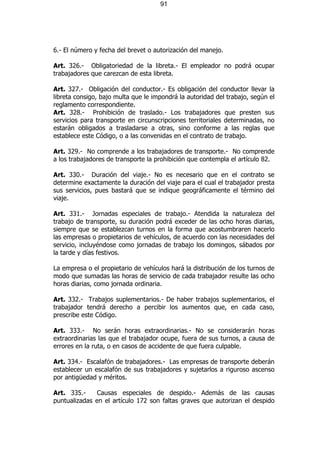 91




6.- El número y fecha del brevet o autorización del manejo.

Art. 326.- Obligatoriedad de la libreta.- El empleador no podrá ocupar
trabajadores que carezcan de esta libreta.

Art. 327.- Obligación del conductor.- Es obligación del conductor llevar la
libreta consigo, bajo multa que le impondrá la autoridad del trabajo, según el
reglamento correspondiente.
Art. 328.- Prohibición de traslado.- Los trabajadores que presten sus
servicios para transporte en circunscripciones territoriales determinadas, no
estarán obligados a trasladarse a otras, sino conforme a las reglas que
establece este Código, o a las convenidas en el contrato de trabajo.

Art. 329.- No comprende a los trabajadores de transporte.- No comprende
a los trabajadores de transporte la prohibición que contempla el artículo 82.

Art. 330.- Duración del viaje.- No es necesario que en el contrato se
determine exactamente la duración del viaje para el cual el trabajador presta
sus servicios, pues bastará que se indique geográficamente el término del
viaje.

Art. 331.- Jornadas especiales de trabajo.- Atendida la naturaleza del
trabajo de transporte, su duración podrá exceder de las ocho horas diarias,
siempre que se establezcan turnos en la forma que acostumbraren hacerlo
las empresas o propietarios de vehículos, de acuerdo con las necesidades del
servicio, incluyéndose como jornadas de trabajo los domingos, sábados por
la tarde y días festivos.

La empresa o el propietario de vehículos hará la distribución de los turnos de
modo que sumadas las horas de servicio de cada trabajador resulte las ocho
horas diarias, como jornada ordinaria.

Art. 332.- Trabajos suplementarios.- De haber trabajos suplementarios, el
trabajador tendrá derecho a percibir los aumentos que, en cada caso,
prescribe este Código.

Art. 333.- No serán horas extraordinarias.- No se considerarán horas
extraordinarias las que el trabajador ocupe, fuera de sus turnos, a causa de
errores en la ruta, o en casos de accidente de que fuera culpable.

Art. 334.- Escalafón de trabajadores.- Las empresas de transporte deberán
establecer un escalafón de sus trabajadores y sujetarlos a riguroso ascenso
por antigüedad y méritos.

Art. 335.-     Causas especiales de despido.- Además de las causas
puntualizadas en el artículo 172 son faltas graves que autorizan el despido
 