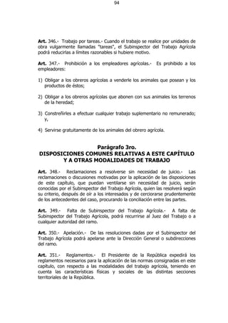 94




Art. 346.- Trabajo por tareas.- Cuando el trabajo se realice por unidades de
obra vulgarmente llamadas "tareas", el Subinspector del Trabajo Agrícola
podrá reducirlas a límites razonables si hubiere motivo.

Art. 347.- Prohibición a los empleadores agrícolas.-     Es prohibido a los
empleadores:

1) Obligar a los obreros agrícolas a venderle los animales que posean y los
   productos de éstos;

2) Obligar a los obreros agrícolas que abonen con sus animales los terrenos
   de la heredad;

3) Constreñirles a efectuar cualquier trabajo suplementario no remunerado;
   y,

4) Servirse gratuitamente de los animales del obrero agrícola.


                  Parágrafo 3ro.
DISPOSICIONES COMUNES RELATIVAS A ESTE CAPÍTULO
       Y A OTRAS MODALIDADES DE TRABAJO

Art. 348.- Reclamaciones a resolverse sin necesidad de juicio.- Las
reclamaciones o discusiones motivadas por la aplicación de las disposiciones
de este capítulo, que puedan ventilarse sin necesidad de juicio, serán
conocidas por el Subinspector del Trabajo Agrícola, quien las resolverá según
su criterio, después de oír a los interesados y de cerciorarse prudentemente
de los antecedentes del caso, procurando la conciliación entre las partes.

Art. 349.- Falta de Subinspector del Trabajo Agrícola.- A falta de
Subinspector del Trabajo Agrícola, podrá recurrirse al Juez del Trabajo o a
cualquier autoridad del ramo.

Art. 350.- Apelación.- De las resoluciones dadas por el Subinspector del
Trabajo Agrícola podrá apelarse ante la Dirección General o subdirecciones
del ramo.

Art. 351.- Reglamentos.- El Presidente de la República expedirá los
reglamentos necesarios para la aplicación de las normas consignadas en este
capítulo, con respecto a las modalidades del trabajo agrícola, teniendo en
cuenta las características físicas y sociales de las distintas secciones
territoriales de la República.
 