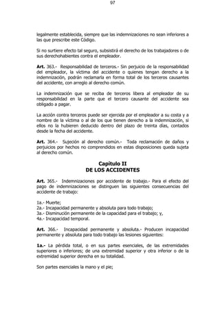 97




legalmente establecida, siempre que las indemnizaciones no sean inferiores a
las que prescribe este Código.

Si no surtiere efecto tal seguro, subsistirá el derecho de los trabajadores o de
sus derechohabientes contra el empleador.

Art. 363.- Responsabilidad de terceros.- Sin perjuicio de la responsabilidad
del empleador, la víctima del accidente o quienes tengan derecho a la
indemnización, podrán reclamarla en forma total de los terceros causantes
del accidente, con arreglo al derecho común.

La indemnización que se reciba de terceros libera al empleador de su
responsabilidad en la parte que el tercero causante del accidente sea
obligado a pagar.

La acción contra terceros puede ser ejercida por el empleador a su costa y a
nombre de la víctima o al de los que tienen derecho a la indemnización, si
ellos no la hubieren deducido dentro del plazo de treinta días, contados
desde la fecha del accidente.

Art. 364.- Sujeción al derecho común.- Toda reclamación de daños y
perjuicios por hechos no comprendidos en estas disposiciones queda sujeta
al derecho común.

                              Capítulo II
                          DE LOS ACCIDENTES

Art. 365.- Indemnizaciones por accidente de trabajo.- Para el efecto del
pago de indemnizaciones se distinguen las siguientes consecuencias del
accidente de trabajo:

1a.-   Muerte;
2a.-   Incapacidad permanente y absoluta para todo trabajo;
3a.-   Disminución permanente de la capacidad para el trabajo; y,
4a.-   Incapacidad temporal.

Art. 366.- Incapacidad permanente y absoluta.- Producen incapacidad
permanente y absoluta para todo trabajo las lesiones siguientes:

1a.- La pérdida total, o en sus partes esenciales, de las extremidades
superiores o inferiores; de una extremidad superior y otra inferior o de la
extremidad superior derecha en su totalidad.

Son partes esenciales la mano y el pie;
 