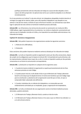 justifique previamente ante los tribunales de trabajo las causas de tales despidos o de la
ruptura de dicha proporción. Se aplicará esta norma aun cuando los despidos no se efectúen
simultáneamente.
En el caso previsto en el ordinal 7.o de este artículo, los trabajadores despedidos tendrán derecho al
reintegro con pago de los salarios caídos, pero sólo aquellos trabajadores cuyo despido no sea
anterior a más de tres meses a la fecha en que se formula el reclamo. Las controversias a que diere
lugar la aplicación de este ordinal se tramitarán mediante proceso abreviado.
Artículo 389. Las infracciones a las normas de esta sección se sancionarán con multas de 100 a
2.000 balboas, según la gravedad de las circunstancias. Las multas se duplicarán sucesivamente por
cada vez que el empleador reincida en la falta, y las impondrán las autoridades administrativas o los
tribunales de trabajo.
Capítulo VII. Sanciones e impugnaciones
Artículo 390. Sólo podrán imponerse a las organizaciones sociales las siguientes sanciones:
 1. Multa de 10 a 200 balboas.
 2. Disolución.
Estas sanciones sólo pueden imponerse mediante sentencia dictada por los tribunales de trabajo.
Artículo 391. La multa se impondrá cuando la organización social, por dos años consecutivos, dejare
de cumplir con las obligaciones que le impone el artículo 355. Si el período de la junta directiva o de
los representantes sindicales fuese mayor de un año, la multa se impondrá cuando por dos períodos
consecutivos no se hiciere la comunicación correspondiente.
Artículo 392. La disolución se impondrá en cualquiera de los siguientes casos:
 1. Cuando de manera evidente la organización se aparte permanentemente de los fines
exclusivos previstos en este Código.
 2. Cuando pasare más de un año desde el día en que el Ministerio de Trabajo y Bienestar
Social le comunique que ha dejado de tener el número de miembros que este Código exige
para la constitución y subsistencia de la organización social de que se trate, sin que se
compruebe haber subsanado esta deficiencia.
 3. Cuando, tratándose de un sindicato de trabajadores, se compruebe que está
evidentemente controlado por un empleador, grupo u organización de empleadores.
Artículo 393. La multa y la disolución de una organización social se tramitará mediante proceso
abreviado, y podrán solicitarla:
 1. El Ministerio de Trabajo y Bienestar Social, cuando se trate de multa.
 2. El Ministerio de Trabajo y Bienestar Social, en los casos a que se refieren los ordinales 1.o
y 2.o del artículo anterior.
 