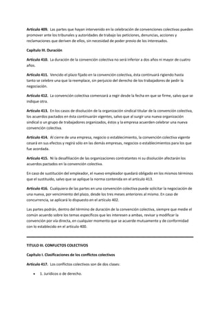 Artículo 409. Las partes que hayan intervenido en la celebración de convenciones colectivas pueden
promover ante los tribunales y autoridades de trabajo las peticiones, denuncias, acciones y
reclamaciones que deriven de ellos, sin necesidad de poder previo de los interesados.
Capítulo III. Duración
Artículo 410. La duración de la convención colectiva no será inferior a dos años ni mayor de cuatro
años.
Artículo 411. Vencido el plazo fijado en la convención colectiva, ésta continuará rigiendo hasta
tanto se celebre una que la reemplace, sin perjuicio del derecho de los trabajadores de pedir la
negociación.
Artículo 412. La convención colectiva comenzará a regir desde la fecha en que se firme, salvo que se
indique otra.
Artículo 413. En los casos de disolución de la organización sindical titular de la convención colectiva,
los acuerdos pactados en ésta continuarán vigentes, salvo que al surgir una nueva organización
sindical o un grupo de trabajadores organizados, éstos y la empresa acuerden celebrar una nueva
convención colectiva.
Artículo 414. Al cierre de una empresa, negocio o establecimiento, la convención colectiva vigente
cesará en sus efectos y regirá sólo en las demás empresas, negocios o establecimientos para los que
fue acordada.
Artículo 415. Ni la desafiliación de las organizaciones contratantes ni su disolución afectarán los
acuerdos pactados en la convención colectiva.
En caso de sustitución del empleador, el nuevo empleador quedará obligado en los mismos términos
que el sustituido, salvo que se aplique la norma contenida en el artículo 413.
Artículo 416. Cualquiera de las partes en una convención colectiva puede solicitar la negociación de
una nueva, por vencimiento del plazo, desde los tres meses anteriores al mismo. En caso de
concurrencia, se aplicará lo dispuesto en el artículo 402.
Las partes podrán, dentro del término de duración de la convención colectiva, siempre que medie el
común acuerdo sobre los temas específicos que les interesen a ambas, revisar y modificar la
convención por vía directa, en cualquier momento que se acuerde mutuamente y de conformidad
con lo establecido en el artículo 400.
TITULO III. CONFLICTOS COLECTIVOS
Capítulo I. Clasificaciones de los conflictos colectivos
Artículo 417. Los conflictos colectivos son de dos clases:
 1. Jurídicos o de derecho.
 