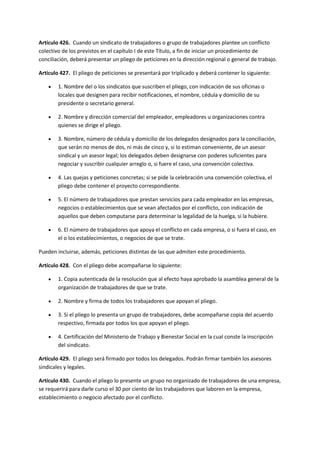 Artículo 426. Cuando un sindicato de trabajadores o grupo de trabajadores plantee un conflicto
colectivo de los previstos en el capítulo I de este Título, a fin de iniciar un procedimiento de
conciliación, deberá presentar un pliego de peticiones en la dirección regional o general de trabajo.
Artículo 427. El pliego de peticiones se presentará por triplicado y deberá contener lo siguiente:
 1. Nombre del o los sindicatos que suscriben el pliego, con indicación de sus oficinas o
locales que designen para recibir notificaciones, el nombre, cédula y domicilio de su
presidente o secretario general.
 2. Nombre y dirección comercial del empleador, empleadores u organizaciones contra
quienes se dirige el pliego.
 3. Nombre, número de cédula y domicilio de los delegados designados para la conciliación,
que serán no menos de dos, ni más de cinco y, si lo estiman conveniente, de un asesor
sindical y un asesor legal; los delegados deben designarse con poderes suficientes para
negociar y suscribir cualquier arreglo o, si fuere el caso, una convención colectiva.
 4. Las quejas y peticiones concretas; si se pide la celebración una convención colectiva, el
pliego debe contener el proyecto correspondiente.
 5. El número de trabajadores que prestan servicios para cada empleador en las empresas,
negocios o establecimientos que se vean afectados por el conflicto, con indicación de
aquellos que deben computarse para determinar la legalidad de la huelga, si la hubiere.
 6. El número de trabajadores que apoya el conflicto en cada empresa, o si fuera el caso, en
el o los establecimientos, o negocios de que se trate.
Pueden incluirse, además, peticiones distintas de las que admiten este procedimiento.
Artículo 428. Con el pliego debe acompañarse lo siguiente:
 1. Copia autenticada de la resolución que al efecto haya aprobado la asamblea general de la
organización de trabajadores de que se trate.
 2. Nombre y firma de todos los trabajadores que apoyan el pliego.
 3. Si el pliego lo presenta un grupo de trabajadores, debe acompañarse copia del acuerdo
respectivo, firmada por todos los que apoyan el pliego.
 4. Certificación del Ministerio de Trabajo y Bienestar Social en la cual conste la inscripción
del sindicato.
Artículo 429. El pliego será firmado por todos los delegados. Podrán firmar también los asesores
sindicales y legales.
Artículo 430. Cuando el pliego lo presente un grupo no organizado de trabajadores de una empresa,
se requerirá para darle curso el 30 por ciento de los trabajadores que laboren en la empresa,
establecimiento o negocio afectado por el conflicto.
 