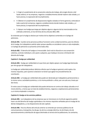  3. Exigir el cumplimiento de la convención colectiva de trabajo, del arreglo directo o del
laudo arbitral, en las empresas, negocios o establecimientos donde hubiere sido violado, y si
fuere preciso, la reparación del incumplimiento.
 4. Obtener el cumplimiento de disposiciones legales violadas en forma general y reiterada en
toda o parte de la empresa, negocio o establecimiento donde hubiere sido violado, y, si
fuere preciso, la reparación del incumplimiento.
 5. Apoyar una huelga que tenga por objetivo alguno o algunos de los mencionados en los
ordinales anteriores, en los términos de los artículos 483 y 484.
Se entiende que la huelga se declara por motivo de los objetivos contenidos en el pliego de
peticiones.
Artículo 481. Cuando varias personas jurídicas funcionen como unidad económica, para los efectos
de la huelga, los trabajadores podrán optar porque aquéllas se consideren como un solo empleador,
si el pliego de peticiones se presentó contra todas ellas.
Artículo 482. El derecho de huelga es irrenunciable. Será nula la cláusula en una convención
colectiva, contrato individual u otro pacto cualquiera, que implique renuncia o limitación del
derecho de huelga.
Capítulo II. Huelga por solidaridad
Artículo 483. Huelga por solidaridad es la que tiene por objeto apoyar una huelga legal declarada
por otro grupo de trabajadores.
La huelga por solidaridad produce idénticos efectos que la huelga en general y está sujeta a los
mismos requisitos, pero quienes la declaran no tienen que agotar los procedimientos de
conciliación.
Artículo 484. La huelga por solidaridad sólo puede ser declarada por trabajadores pertenecientes a
la misma rama o actividad económica, o a la misma profesión u oficio, por una sola vez y hasta por
dos horas.
En estos casos la huelga por solidaridad sólo puede declararse en centros de trabajo ubicados en el
mismo distrito, a menos que se trate de establecimientos, negocios o explotaciones pertenecientes
a un mismo empleador o empresa.
Capítulo III. Huelga en los servicios públicos
Artículo 485. Los trabajadores de las empresas que se mencionan en el artículo siguiente podrán
hacer uso del derecho de huelga sujetándose a los mismos requisitos señalados para la huelga de los
demás trabajadores, y a las disposiciones de este capítulo.
Artículo 486. Para los efectos del artículo anterior se entiende por servicios públicos los de
comunicaciones y transportes, los de gas, los de luz y energía eléctrica, los de limpia y los de
aprovisionamiento y distribución de aguas destinadas al servicio de las poblaciones, los sanitarios,
 