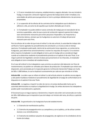  1. El cierre inmediato de la empresa, establecimiento o negocio afectado. Una vez iniciada la
huelga, la inspección o dirección regional o general de trabajo darán orden inmediata a las
autoridades de policía para que garanticen el cierre y protejan debidamente a las personas y
propiedades.
 2. La suspensión de los efectos de los contratos de los trabajadores que la declaren o
adhieran a ella, así como los de aquellos que resulten afectados por el cierre.
 3. El empleador no puede celebrar nuevos contratos de trabajo para la reanudación de los
servicios suspendidos, salvo los que a juicio de la dirección regional o general de trabajo
sean estrictamente necesarios para evitar perjuicios irreparables a las maquinarias y
elementos básicos, siempre que los huelguistas no autoricen el trabajo del personal
necesario para esos fines.
Para los efectos de la orden de que trata el ordinal 1.o de este artículo, la autoridad de trabajo sólo
verificará si fueron agotados los procedimientos de conciliación y si el aviso se dio en tiempo
oportuno. El empleador podrá pedir, dentro de las veinticuatro horas siguientes, un conteo de los
huelguistas, para determinar provisionalmente si reúnen los requisitos de mayoría. Si no existiere
dicha mayoría el empleador no está obligado al cierre, pero la huelga sólo se considerará ilegal
cuando así se determine mediante el procedimiento previsto en el capítulo VI de este Título. Si se
niega la petición de ilegalidad o venciere el plazo para presentarla en los tribunales, el empleador
está obligado al cierre inmediato del establecimiento.
En el caso del ordinal 3.o los trabajadores cuyos servicios se autoricen sólo laborarán con fines de
mantenimiento y no podrán ser utilizados para labores de producción. El empleador que violare esta
disposición, será sancionado por la inspección general o la Dirección General de Trabajo con multa
de 500 a 1.000 balboas, la cual se duplicará sucesivamente por cada vez que reincida en la falta.
Artículo 494. La orden a que se refiere el ordinal 1.o del artículo anterior no admite recurso alguno
y sólo podrá invalidarse mediante el procedimiento de ilegalidad de la huelga de conformidad con lo
dispuesto en el capítulo VI de este Título.
Artículo 495. La negativa a impartir la orden de cierre o el conteo desfavorable hecho por la
autoridad administrativa no implican la ilegalidad de la huelga. De ambas decisiones los trabajadores
pueden pedir reconsideración y apelación.
El funcionario que se niegue expresa o tácitamente a impartir esta orden será sancionado con multa
de 100 a 500 balboas que le impondrá el juez de trabajo o el ministro del ramo, de oficio o a petición
de parte.
Artículo 496. Se garantizarán a los huelguistas fuera del establecimiento:
 1. El derecho de manifestación pacífica.
 2. El derecho de propaganda entre sus compañeros y con el público, y el de utilizar carteles
alusivos a sus reivindicaciones.
 3. El derecho de establecer piquetes de propaganda y de vigilancia en los alrededores de los
locales de trabajo.
 