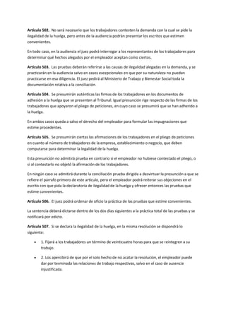 Artículo 502. No será necesario que los trabajadores contesten la demanda con la cual se pide la
ilegalidad de la huelga, pero antes de la audiencia podrán presentar los escritos que estimen
convenientes.
En todo caso, en la audiencia el juez podrá interrogar a los representantes de los trabajadores para
determinar qué hechos alegados por el empleador aceptan como ciertos.
Artículo 503. Las pruebas deberán referirse a las causas de ilegalidad alegadas en la demanda, y se
practicarán en la audiencia salvo en casos excepcionales en que por su naturaleza no puedan
practicarse en esa diligencia. El juez pedirá al Ministerio de Trabajo y Bienestar Social toda la
documentación relativa a la conciliación.
Artículo 504. Se presumirán auténticas las firmas de los trabajadores en los documentos de
adhesión a la huelga que se presenten al Tribunal. Igual presunción rige respecto de las firmas de los
trabajadores que apoyaron el pliego de peticiones, en cuyo caso se presumirá que se han adherido a
la huelga.
En ambos casos queda a salvo el derecho del empleador para formular las impugnaciones que
estime procedentes.
Artículo 505. Se presumirán ciertas las afirmaciones de los trabajadores en el pliego de peticiones
en cuanto al número de trabajadores de la empresa, establecimiento o negocio, que deben
computarse para determinar la legalidad de la huelga.
Esta presunción no admitirá prueba en contrario si el empleador no hubiese contestado el pliego, o
si al contestarlo no objetó la afirmación de los trabajadores.
En ningún caso se admitirá durante la conciliación prueba dirigida a desvirtuar la presunción a que se
refiere el párrafo primero de este artículo, pero el empleador podrá reiterar sus objeciones en el
escrito con que pida la declaratoria de ilegalidad de la huelga y ofrecer entonces las pruebas que
estime convenientes.
Artículo 506. El juez podrá ordenar de oficio la práctica de las pruebas que estime convenientes.
La sentencia deberá dictarse dentro de los dos días siguientes a la práctica total de las pruebas y se
notificará por edicto.
Artículo 507. Si se declara la ilegalidad de la huelga, en la misma resolución se dispondrá lo
siguiente:
 1. Fijará a los trabajadores un término de veinticuatro horas para que se reintegren a su
trabajo.
 2. Los apercibirá de que por el solo hecho de no acatar la resolución, el empleador puede
dar por terminada las relaciones de trabajo respectivas, salvo en el caso de ausencia
injustificada.
 