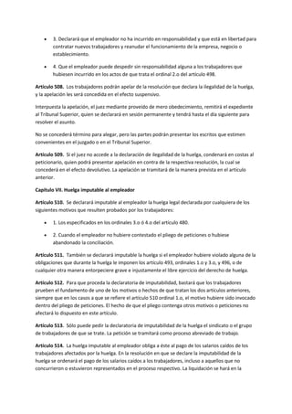  3. Declarará que el empleador no ha incurrido en responsabilidad y que está en libertad para
contratar nuevos trabajadores y reanudar el funcionamiento de la empresa, negocio o
establecimiento.
 4. Que el empleador puede despedir sin responsabilidad alguna a los trabajadores que
hubiesen incurrido en los actos de que trata el ordinal 2.o del artículo 498.
Artículo 508. Los trabajadores podrán apelar de la resolución que declara la ilegalidad de la huelga,
y la apelación les será concedida en el efecto suspensivo.
Interpuesta la apelación, el juez mediante proveído de mero obedecimiento, remitirá el expediente
al Tribunal Superior, quien se declarará en sesión permanente y tendrá hasta el día siguiente para
resolver el asunto.
No se concederá término para alegar, pero las partes podrán presentar los escritos que estimen
convenientes en el juzgado o en el Tribunal Superior.
Artículo 509. Si el juez no accede a la declaración de ilegalidad de la huelga, condenará en costas al
peticionario, quien podrá presentar apelación en contra de la respectiva resolución, la cual se
concederá en el efecto devolutivo. La apelación se tramitará de la manera prevista en el artículo
anterior.
Capítulo VII. Huelga imputable al empleador
Artículo 510. Se declarará imputable al empleador la huelga legal declarada por cualquiera de los
siguientes motivos que resulten probados por los trabajadores:
 1. Los especificados en los ordinales 3.o ó 4.o del artículo 480.
 2. Cuando el empleador no hubiere contestado el pliego de peticiones o hubiese
abandonado la conciliación.
Artículo 511. También se declarará imputable la huelga si el empleador hubiere violado alguna de la
obligaciones que durante la huelga le imponen los artículo 493, ordinales 1.o y 3.o, y 496, o de
cualquier otra manera entorpeciere grave e injustamente el libre ejercicio del derecho de huelga.
Artículo 512. Para que proceda la declaratoria de imputabilidad, bastará que los trabajadores
prueben el fundamento de uno de los motivos o hechos de que tratan los dos artículos anteriores,
siempre que en los casos a que se refiere el artículo 510 ordinal 1.o, el motivo hubiere sido invocado
dentro del pliego de peticiones. El hecho de que el pliego contenga otros motivos o peticiones no
afectará lo dispuesto en este artículo.
Artículo 513. Sólo puede pedir la declaratoria de imputabilidad de la huelga el sindicato o el grupo
de trabajadores de que se trate. La petición se tramitará como proceso abreviado de trabajo.
Artículo 514. La huelga imputable al empleador obliga a éste al pago de los salarios caídos de los
trabajadores afectados por la huelga. En la resolución en que se declare la imputabilidad de la
huelga se ordenará el pago de los salarios caídos a los trabajadores, incluso a aquellos que no
concurrieron o estuvieron representados en el proceso respectivo. La liquidación se hará en la
 