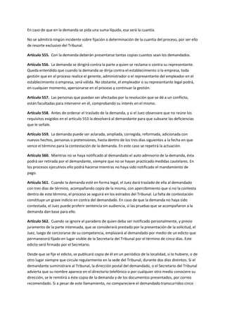 En caso de que en la demanda se pida una suma líquida, esa será la cuantía.
No se admitirá ningún incidente sobre fijación o determinación de la cuantía del proceso, por ser ello
de resorte exclusivo del Tribunal.
Artículo 555. Con la demanda deberán presentarse tantas copias cuantos sean los demandados.
Artículo 556. La demanda se dirigirá contra la parte a quien se reclama o contra su representante.
Queda entendido que cuando la demanda se dirija contra el establecimiento o la empresa, toda
gestión que en el proceso realice el gerente, administrador o el representante del empleador en el
establecimiento o empresa, será válida. No obstante, el empleador o su representante legal podrá,
en cualquier momento, apersonarse en el proceso y continuar la gestión.
Artículo 557. Las personas que puedan ser afectadas por la resolución que se dé a un conflicto,
están facultadas para intervenir en él, comprobando su interés en el mismo.
Artículo 558. Antes de ordenar el traslado de la demanda, y si el Juez observare que no reúne los
requisitos exigidos en el artículo 553 la devolverá al demandante para que subsane las deficiencias
que le señale.
Artículo 559. La demanda puede ser aclarada, ampliada, corregida, reformada, adicionada con
nuevos hechos, personas o pretensiones, hasta dentro de los tres días siguientes a la fecha en que
vence el término para la contestación de la demanda. En este caso se repetirá la actuación.
Artículo 560. Mientras no se haya notificado al demandado el auto admisorio de la demanda, ésta
podrá ser retirada por el demandante, siempre que no se hayan practicado medidas cautelares. En
los procesos ejecutivos ello podrá hacerse mientras no haya sido notificado el mandamiento de
pago.
Artículo 561. Cuando la demanda esté en forma legal, el Juez dará traslado de ella al demandado
con tres días de término, acompañando copia de la misma, con apercibimiento que si no la contesta
dentro de este término, el proceso se seguirá en los estrados del Tribunal. La falta de contestación
constituye un grave indicio en contra del demandado. En caso de que la demanda no haya sido
contestada, el Juez puede proferir sentencia sin audiencia, si las pruebas que se acompañaron a la
demanda dan base para ello.
Artículo 562. Cuando se ignore el paradero de quien deba ser notificado personalmente, y previo
juramento de la parte interesada, que se considerará prestado por la presentación de la solicitud, el
Juez, luego de cerciorarse de su competencia, emplazará al demandado por medio de un edicto que
permanecerá fijado en lugar visible de la Secretaría del Tribunal por el término de cinco días. Este
edicto será firmado por el Secretario.
Desde que se fije el edicto, se publicará copia de él en un periódico de la localidad, si lo hubiere, o de
otro lugar siempre que circule regularmente en la sede del Tribunal, durante dos días distintos. Si el
demandante suministrare al Tribunal, la dirección postal del demandado, o el Secretario del Tribunal
advierta que su nombre aparece en el directorio telefónico o por cualquier otro medio conociere su
dirección, se le remitirá a éste copia de la demanda y de los documentos presentados, por correo
recomendado. Si a pesar de este llamamiento, no compareciere el demandado transcurridos cinco
 