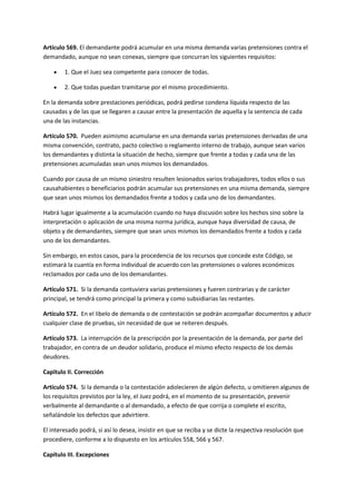 Artículo 569. El demandante podrá acumular en una misma demanda varias pretensiones contra el
demandado, aunque no sean conexas, siempre que concurran los siguientes requisitos:
 1. Que el Juez sea competente para conocer de todas.
 2. Que todas puedan tramitarse por el mismo procedimiento.
En la demanda sobre prestaciones periódicas, podrá pedirse condena líquida respecto de las
causadas y de las que se llegaren a causar entre la presentación de aquella y la sentencia de cada
una de las instancias.
Artículo 570. Pueden asimismo acumularse en una demanda varias pretensiones derivadas de una
misma convención, contrato, pacto colectivo o reglamento interno de trabajo, aunque sean varios
los demandantes y distinta la situación de hecho, siempre que frente a todas y cada una de las
pretensiones acumuladas sean unos mismos los demandados.
Cuando por causa de un mismo siniestro resulten lesionados varios trabajadores, todos ellos o sus
causahabientes o beneficiarios podrán acumular sus pretensiones en una misma demanda, siempre
que sean unos mismos los demandados frente a todos y cada uno de los demandantes.
Habrá lugar igualmente a la acumulación cuando no haya discusión sobre los hechos sino sobre la
interpretación o aplicación de una misma norma jurídica, aunque haya diversidad de causa, de
objeto y de demandantes, siempre que sean unos mismos los demandados frente a todos y cada
uno de los demandantes.
Sin embargo, en estos casos, para la procedencia de los recursos que concede este Código, se
estimará la cuantía en forma individual de acuerdo con las pretensiones o valores económicos
reclamados por cada uno de los demandantes.
Artículo 571. Si la demanda contuviera varias pretensiones y fueren contrarias y de carácter
principal, se tendrá como principal la primera y como subsidiarias las restantes.
Artículo 572. En el libelo de demanda o de contestación se podrán acompañar documentos y aducir
cualquier clase de pruebas, sin necesidad de que se reiteren después.
Artículo 573. La interrupción de la prescripción por la presentación de la demanda, por parte del
trabajador, en contra de un deudor solidario, produce el mismo efecto respecto de los demás
deudores.
Capítulo II. Corrección
Artículo 574. Si la demanda o la contestación adolecieren de algún defecto, u omitieren algunos de
los requisitos previstos por la ley, el Juez podrá, en el momento de su presentación, prevenir
verbalmente al demandante o al demandado, a efecto de que corrija o complete el escrito,
señalándole los defectos que advirtiere.
El interesado podrá, si así lo desea, insistir en que se reciba y se dicte la respectiva resolución que
procediere, conforme a lo dispuesto en los artículos 558, 566 y 567.
Capítulo III. Excepciones
 