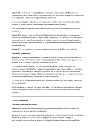 Artículo 575. Todo el que ha sido citado para comparecer en proceso en virtud de demanda
interpuesta contra él, puede aducir o valerse de excepciones que tiendan a desconocer la existencia
de la obligación o a declararla extinguida total o parcialmente.
La renuncia anticipada, mediante convenio o contrato entre las partes respecto del derecho de
impugnar la acción o de aducir excepciones, no tendrá efecto en el proceso.
El no dar nombre técnico a una excepción no es motivo para que se desconozca el hecho que la
constituye.
Artículo 576. Cuando el Juez considere justificados los hechos que constituyen una excepción,
aunque ésta no se haya invocado ni alegado, deberá reconocerla en la sentencia y fallar el pleito en
consonancia con la excepción reconocida; sin embargo, respecto a la excepción de prescripción es
preciso que se alegue expresamente antes de la ejecutoria de la primera providencia que señale
fecha de audiencia.
Artículo 577. Las excepciones en los procesos de conocimiento se deciden en la sentencia.
Capítulo IV. Saneamiento
Artículo 578. Inmediatamente después de vencido el término de traslado de la contestación de la
demanda, el Juez examinará si la relación procesal adolece de algún defecto o vicio que, de no ser
saneado, producirá un fallo inhibitorio, o la nulidad del proceso.
En tal supuesto, el Juez ordenará a la parte que corrija su escrito, aclare los hechos o las
pretensiones, que se cite de oficio a las personas que deban integrar el contradictorio en casos de
litisconsorcio, que se escoja la pretensión en casos de que se haya de seguir procedimientos de
distinta naturaleza, que se integre debidamente la relación procesal, o que se le imprima al proceso
el trámite correspondiente en caso de que se haya escogido otro.
En caso de que el Juez advierta el defecto en la demanda, ordenará que sea corregida, dentro del
término de tres días.
Si el demandante no hiciera la corrección ordenada, y ello manifiestamente inhibiere al tribunal a
conocer del fondo del asunto, se decretará el archivo del expediente, levantándose las medidas
cautelares.
TITULO II. LAS PARTES
Capítulo I. Representación Judicial
Artículo 579. Presentada la demanda de trabajo personalmente por el trabajador, el Juez del
conocimiento le designará un defensor de oficio.
No obstante lo anterior, en los procesos de única instancia, o en las localidades donde no se hubiere
designado un defensor de oficio, el trabajador podrá actuar por sí mismo o delegar su
representación en un miembro de la Junta Directiva del sindicato, al cual se encuentra afiliado.
 