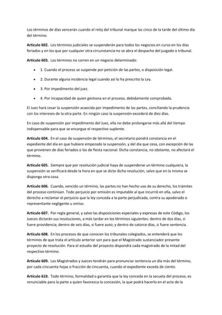 Los términos de días vencerán cuando el reloj del tribunal marque las cinco de la tarde del último día
del término.
Artículo 602. Los términos judiciales se suspenderán para todos los negocios en curso en los días
feriados y en los que por cualquier otra circunstancia no se abra el despacho del juzgado o tribunal.
Artículo 603. Los términos no corren en un negocio determinado:
 1. Cuando el proceso se suspende por petición de las partes, o disposición legal.
 2. Durante alguna incidencia legal cuando así lo ha prescrito la Ley.
 3. Por impedimento del juez.
 4. Por incapacidad de quien gestiona en el proceso, debidamente comprobada.
El Juez hará cesar la suspensión acaecida por impedimento de las partes, conciliando la prudencia
con los intereses de la otra parte. En ningún caso la suspensión excederá de diez días.
En caso de suspensión por impedimento del Juez, ella no debe prolongarse más allá del tiempo
indispensable para que se encargue el respectivo suplente.
Artículo 604. En el caso de suspensión de términos, el secretario pondrá constancia en el
expediente del día en que hubiere empezado la suspensión, y del día que cesa, con excepción de las
que provienen de días feriados o los de fiesta nacional. Dicha constancia, no obstante, no afectará el
término.
Artículo 605. Siempre que por resolución judicial haya de suspenderse un término cualquiera, la
suspensión se verificará desde la hora en que se dicte dicha resolución, salvo que en la misma se
disponga otra cosa.
Artículo 606. Cuando, vencido un término, las partes no han hecho uso de su derecho, los trámites
del proceso continúan. Todo perjuicio por omisión es imputable al que incurrió en ella, salvo el
derecho a reclamar el perjuicio que la ley conceda a la parte perjudicada, contra su apoderado o
representante negligente u omiso.
Artículo 607. Por regla general, y salvo las disposiciones especiales y expresas de este Código, los
Jueces dictarán sus resoluciones, a más tardar en los términos siguientes: dentro de dos días, si
fuere providencia; dentro de seis días, si fuere auto; y dentro de catorce días, si fuere sentencia.
Artículo 608. En los procesos de que conocen los tribunales colegiados, se entenderá que los
términos de que trata el artículo anterior son para que el Magistrado sustanciador presente
proyecto de resolución. Para el estudio del proyecto dispondrá cada magistrado de la mitad del
respectivo término.
Artículo 609. Los Magistrados y Jueces tendrán para pronunciar sentencia un día más del término,
por cada cincuenta hojas o fracción de cincuenta, cuando el expediente exceda de ciento.
Artículo 610. Todo término, formalidad o garantía que la ley conceda en la secuela del proceso, es
renunciable para la parte a quien favorezca la concesión, la que podrá hacerlo en el acto de la
 