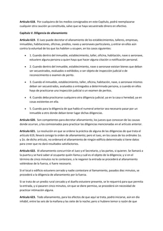 Artículo 618. Por cualquiera de los medios consignados en este Capítulo, podrá reemplazarse
cualquier otra caución ya constituida, salvo que se haya secuestrado dinero en efectivo.
Capítulo V. Diligencia de allanamiento
Artículo 619. El Juez puede decretar el allanamiento de los establecimientos, talleres, empresas,
inmuebles, habitaciones, oficinas, predios, naves y aeronaves particulares, y entrar en ellos aún
contra la voluntad de los que los habiten u ocupen, en los casos siguientes:
 1. Cuando dentro del inmueble, establecimiento, taller, oficina, habitación, nave o aeronave,
estuviere alguna persona a quien haya que hacer alguna citación o notificación personal.
 2. Cuando dentro del inmueble, establecimiento, nave o aeronave existan bienes que deban
ser secuestrados, evaluados o exhibidos; o ser objeto de inspección judicial o de
reconocimiento o examen de perito.
 3. Cuando el inmueble, establecimiento, taller, oficina, habitación, nave, o aeronave mismos
deban ser secuestrados, avaluados o entregados a determinada persona, o cuando en ellos
haya de practicarse una inspección judicial o un examen de peritos.
 4. Cuando deba practicarse cualquiera otra diligencia judicial, ya en la casa o heredad, ya en
cosas existentes en ella.
 5. Cuando para la diligencia de que habla el numeral anterior sea necesario pasar por un
inmueble a otro donde deban tener lugar dichas diligencias.
Artículo 620. Son competentes para decretar allanamiento, los jueces que conozcan de las causas
donde ocurran, y los comisionados para practicar las diligencias mencionadas en el artículo anterior.
Artículo 621. La resolución en que se ordene la práctica de alguna de las diligencias de que trata el
artículo 619, llevará consigo la orden de allanamiento; pero el Juez, en los casos de los ordinales 1o.
y 2o. de dicho artículo, no ordenará el allanamiento de ningún edificio determinado si tiene datos
para creer que no dará resultados satisfactorios.
Artículo 622. Al allanamiento concurrirán el Juez y el Secretario, y las partes, si quieren. Se llamará a
la puerta y se hará saber al ocupante quién llama y cuál es el objeto de la diligencia; y si en el
término de cinco minutos no le contestare, o le negaren la entrada se procederá al allanamiento
valiéndose de la fuerza, si fuere necesario.
Si el local o edificio estuviere cerrado y nadie contestare al llamamiento, pasados diez minutos, se
procederá a la diligencia de allanamiento por la fuerza.
Si se trata de un predio rural cercado y el dueño estuviere presente, se le requerirá para que permita
la entrada, y si pasaren cinco minutos, sin que se diere permiso, se procederá sin necesidad de
practicar intimación alguna.
Artículo 623. Todo allanamiento, para los efectos de que aquí se trata, podrá iniciarse, aún en día
inhábil, entre las seis de la mañana y las siete de la noche; pero si hubiere temor o razón de que
 