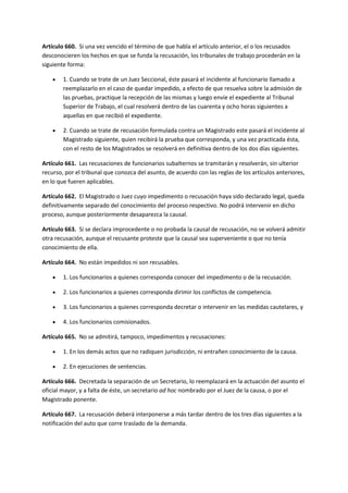 Artículo 660. Si una vez vencido el término de que habla el artículo anterior, el o los recusados
desconocieren los hechos en que se funda la recusación, los tribunales de trabajo procederán en la
siguiente forma:
 1. Cuando se trate de un Juez Seccional, éste pasará el incidente al funcionario llamado a
reemplazarlo en el caso de quedar impedido, a efecto de que resuelva sobre la admisión de
las pruebas, practique la recepción de las mismas y luego envíe el expediente al Tribunal
Superior de Trabajo, el cual resolverá dentro de las cuarenta y ocho horas siguientes a
aquellas en que recibió el expediente.
 2. Cuando se trate de recusación formulada contra un Magistrado este pasará el incidente al
Magistrado siguiente, quien recibirá la prueba que corresponda, y una vez practicada ésta,
con el resto de los Magistrados se resolverá en definitiva dentro de los dos días siguientes.
Artículo 661. Las recusaciones de funcionarios subalternos se tramitarán y resolverán, sin ulterior
recurso, por el tribunal que conozca del asunto, de acuerdo con las reglas de los artículos anteriores,
en lo que fueren aplicables.
Artículo 662. El Magistrado o Juez cuyo impedimento o recusación haya sido declarado legal, queda
definitivamente separado del conocimiento del proceso respectivo. No podrá intervenir en dicho
proceso, aunque posteriormente desaparezca la causal.
Artículo 663. Si se declara improcedente o no probada la causal de recusación, no se volverá admitir
otra recusación, aunque el recusante proteste que la causal sea superveniente o que no tenía
conocimiento de ella.
Artículo 664. No están impedidos ni son recusables.
 1. Los funcionarios a quienes corresponda conocer del impedimento o de la recusación.
 2. Los funcionarios a quienes corresponda dirimir los conflictos de competencia.
 3. Los funcionarios a quienes corresponda decretar o intervenir en las medidas cautelares, y
 4. Los funcionarios comisionados.
Artículo 665. No se admitirá, tampoco, impedimentos y recusaciones:
 1. En los demás actos que no radiquen jurisdicción, ni entrañen conocimiento de la causa.
 2. En ejecuciones de sentencias.
Artículo 666. Decretada la separación de un Secretario, lo reemplazará en la actuación del asunto el
oficial mayor, y a falta de éste, un secretario ad hoc nombrado por el Juez de la causa, o por el
Magistrado ponente.
Artículo 667. La recusación deberá interponerse a más tardar dentro de los tres días siguientes a la
notificación del auto que corre traslado de la demanda.
 