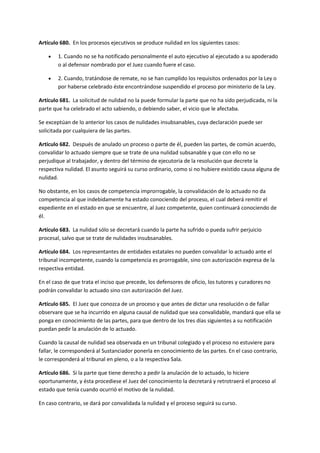 Artículo 680. En los procesos ejecutivos se produce nulidad en los siguientes casos:
 1. Cuando no se ha notificado personalmente el auto ejecutivo al ejecutado a su apoderado
o al defensor nombrado por el Juez cuando fuere el caso.
 2. Cuando, tratándose de remate, no se han cumplido los requisitos ordenados por la Ley o
por haberse celebrado éste encontrándose suspendido el proceso por ministerio de la Ley.
Artículo 681. La solicitud de nulidad no la puede formular la parte que no ha sido perjudicada, ni la
parte que ha celebrado el acto sabiendo, o debiendo saber, el vicio que le afectaba.
Se exceptúan de lo anterior los casos de nulidades insubsanables, cuya declaración puede ser
solicitada por cualquiera de las partes.
Artículo 682. Después de anulado un proceso o parte de él, pueden las partes, de común acuerdo,
convalidar lo actuado siempre que se trate de una nulidad subsanable y que con ello no se
perjudique al trabajador, y dentro del término de ejecutoria de la resolución que decrete la
respectiva nulidad. El asunto seguirá su curso ordinario, como si no hubiere existido causa alguna de
nulidad.
No obstante, en los casos de competencia improrrogable, la convalidación de lo actuado no da
competencia al que indebidamente ha estado conociendo del proceso, el cual deberá remitir el
expediente en el estado en que se encuentre, al Juez competente, quien continuará conociendo de
él.
Artículo 683. La nulidad sólo se decretará cuando la parte ha sufrido o pueda sufrir perjuicio
procesal, salvo que se trate de nulidades insubsanables.
Artículo 684. Los representantes de entidades estatales no pueden convalidar lo actuado ante el
tribunal incompetente, cuando la competencia es prorrogable, sino con autorización expresa de la
respectiva entidad.
En el caso de que trata el inciso que precede, los defensores de oficio, los tutores y curadores no
podrán convalidar lo actuado sino con autorización del Juez.
Artículo 685. El Juez que conozca de un proceso y que antes de dictar una resolución o de fallar
observare que se ha incurrido en alguna causal de nulidad que sea convalidable, mandará que ella se
ponga en conocimiento de las partes, para que dentro de los tres días siguientes a su notificación
puedan pedir la anulación de lo actuado.
Cuando la causal de nulidad sea observada en un tribunal colegiado y el proceso no estuviere para
fallar, le corresponderá al Sustanciador ponerla en conocimiento de las partes. En el caso contrario,
le corresponderá al tribunal en pleno, o a la respectiva Sala.
Artículo 686. Si la parte que tiene derecho a pedir la anulación de lo actuado, lo hiciere
oportunamente, y ésta procediese el Juez del conocimiento la decretará y retrotraerá el proceso al
estado que tenía cuando ocurrió el motivo de la nulidad.
En caso contrario, se dará por convalidada la nulidad y el proceso seguirá su curso.
 