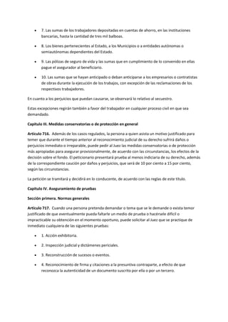  7. Las sumas de los trabajadores depositadas en cuentas de ahorro, en las instituciones
bancarias, hasta la cantidad de tres mil balboas.
 8. Los bienes pertenecientes al Estado, a los Municipios o a entidades autónomas o
semiautónomas dependientes del Estado.
 9. Las pólizas de seguro de vida y las sumas que en cumplimiento de lo convenido en ellas
pague el asegurador al beneficiario.
 10. Las sumas que se hayan anticipado o deban anticiparse a los empresarios o contratistas
de obras durante la ejecución de los trabajos, con excepción de las reclamaciones de los
respectivos trabajadores.
En cuanto a los perjuicios que puedan causarse, se observará lo relativo al secuestro.
Estas excepciones regirán también a favor del trabajador en cualquier proceso civil en que sea
demandado.
Capítulo III. Medidas conservatorias o de protección en general
Artículo 716. Además de los casos regulados, la persona a quien asista un motivo justificado para
temer que durante el tiempo anterior al reconocimiento judicial de su derecho sufrirá daños o
perjuicios inmediato o irreparable, puede pedir al Juez las medidas conservatorias o de protección
más apropiadas para asegurar provisionalmente, de acuerdo con las circunstancias, los efectos de la
decisión sobre el fondo. El peticionario presentará prueba al menos indiciaria de su derecho, además
de la correspondiente caución por daños y perjuicios, que será de 10 por ciento a 15 por ciento,
según las circunstancias.
La petición se tramitará y decidirá en lo conducente, de acuerdo con las reglas de este título.
Capítulo IV. Aseguramiento de pruebas
Sección primera. Normas generales
Artículo 717. Cuando una persona pretenda demandar o tema que se le demande o exista temor
justificado de que eventualmente pueda faltarle un medio de prueba o hacérsele difícil o
impracticable su obtención en el momento oportuno, puede solicitar al Juez que se practique de
inmediato cualquiera de las siguientes pruebas:
 1. Acción exhibitoria.
 2. Inspección judicial y dictámenes periciales.
 3. Reconstrucción de sucesos o eventos.
 4. Reconocimiento de firma y citaciones a la presuntiva contraparte, a efecto de que
reconozca la autenticidad de un documento suscrito por ella o por un tercero.
 
