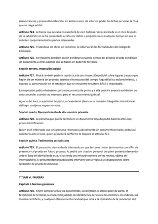 circunstancias, y previa demostración, en ambos casos, de estar en poder de dichas personas la cosa
que se niega exhibir.
Artículo 724. La fianza que se exija no excederá de cien balboas. Será cancelada si un mes después
de la exhibición no se ha presentado acción por daños o perjuicios o en cualquier tiempo en que lo
soliciten conjuntamente las partes interesadas.
Artículo 725. Tratándose de libros de comercio, se observarán las formalidades del Código de
Comercio.
Artículo 726. Se requerirá también acción exhibitoria cuando dentro del proceso se pida exhibición
de documento u otros objetos que se hallen en poder de terceros.
Sección tercera. Inspección judicial
Artículo 727. Podrá también pedirse la práctica de una inspección judicial sobre lugares o cosas que
hayan de ser materia del proceso, cuando el transcurso del tiempo haga difícil su esclarecimiento, o
cuando su conservación en el estado en que se encuentre resultare difícil o improbable.
La inspección podrá efectuarse con la concurrencia de perito y a ella podrá ir anexa la exhibición de
cosas muebles cuando sea necesaria para el reconocimiento judicial.
A juicio del Juez, o a petición de parte, se levantarán planos o se tomarán fotografías instantáneas
del lugar u objetos inspeccionados.
Sección cuarta. Reconocimiento de documentos privados
Artículo 728. La persona que quiera reconocer un documento privado podrá hacerla ante Juez,
previa identificación.
Quien esté interesado que una persona reconozca judicialmente un documento privado, podrá así
solicitarlo ante el Juez, quien procederá conforme lo dispone el artículo 771.
Sección quinta. Testimonios perjudiciales
Artículo 729. El presuntivo demandante interesado en que terceros rindan testimonios con el fin de
presentar tal prueba en futuro proceso, lo pedirá con citación personal de quien pretenda demandar
ante el Juez del domicilio de ésta, y haciendo una relación somera de los hechos, objeto del
interrogatorio. El presunto demandado podrá intervenir con arreglo a las disposiciones sobre
recepción de prueba testimonial.
TITULO VI. PRUEBAS
Capítulo I. Normas generales
Artículo 730. Sirven como pruebas los documentos, la confesión, la declaración de parte, el
testimonio de terceros, la inspección judicial, los dictámenes periciales, los informes, los indicios, los
medios científicos, y cualquier otro elemento racional que sirva a la formación de la convicción del
 