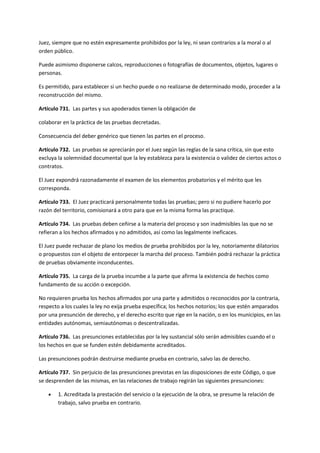 Juez, siempre que no estén expresamente prohibidos por la ley, ni sean contrarios a la moral o al
orden público.
Puede asimismo disponerse calcos, reproducciones o fotografías de documentos, objetos, lugares o
personas.
Es permitido, para establecer si un hecho puede o no realizarse de determinado modo, proceder a la
reconstrucción del mismo.
Artículo 731. Las partes y sus apoderados tienen la obligación de
colaborar en la práctica de las pruebas decretadas.
Consecuencia del deber genérico que tienen las partes en el proceso.
Artículo 732. Las pruebas se apreciarán por el Juez según las reglas de la sana crítica, sin que esto
excluya la solemnidad documental que la ley establezca para la existencia o validez de ciertos actos o
contratos.
El Juez expondrá razonadamente el examen de los elementos probatorios y el mérito que les
corresponda.
Artículo 733. El Juez practicará personalmente todas las pruebas; pero si no pudiere hacerlo por
razón del territorio, comisionará a otro para que en la misma forma las practique.
Artículo 734. Las pruebas deben ceñirse a la materia del proceso y son inadmisibles las que no se
refieran a los hechos afirmados y no admitidos, así como las legalmente ineficaces.
El Juez puede rechazar de plano los medios de prueba prohibidos por la ley, notoriamente dilatorios
o propuestos con el objeto de entorpecer la marcha del proceso. También podrá rechazar la práctica
de pruebas obviamente inconducentes.
Artículo 735. La carga de la prueba incumbe a la parte que afirma la existencia de hechos como
fundamento de su acción o excepción.
No requieren prueba los hechos afirmados por una parte y admitidos o reconocidos por la contraria,
respecto a los cuales la ley no exija prueba específica; los hechos notorios; los que estén amparados
por una presunción de derecho, y el derecho escrito que rige en la nación, o en los municipios, en las
entidades autónomas, semiautónomas o descentralizadas.
Artículo 736. Las presunciones establecidas por la ley sustancial sólo serán admisibles cuando el o
los hechos en que se funden estén debidamente acreditados.
Las presunciones podrán destruirse mediante prueba en contrario, salvo las de derecho.
Artículo 737. Sin perjuicio de las presunciones previstas en las disposiciones de este Código, o que
se desprenden de las mismas, en las relaciones de trabajo regirán las siguientes presunciones:
 1. Acreditada la prestación del servicio o la ejecución de la obra, se presume la relación de
trabajo, salvo prueba en contrario.
 