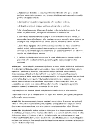 2. Todo contrato de trabajo se presume por término indefinido, salvo que se pruebe
conforme a este Código que es por obra o tiempo definido y que el objeto de la prestación
permita este tipo de contrato.
 3. La relación de trabajo termina por despido, salvo prueba en contrario.
 4. El despido se entiende sin causa justificada, salvo prueba en contrario.
 5. Acreditada la existencia del contrato de trabajo en dos fechas distintas dentro de un
mismo año, se reconocerá, salvo prueba en contrario, su ininterrupción.
 6. Demostrado el salario ordinario devengado en los últimos tres meses de servicio, se
presumirá en favor del trabajador, salvo prueba en contrario, que dicho salario ordinario fue
devengado en el tiempo anterior que hubiere laborado, hasta en los últimos tres años.
 7. Demostrado el pago del salario ordinario correspondiente a seis meses consecutivos
según la periodicidad convencional, reglamentaría o acostumbrada en la respectiva
empresa, se presumirá salvo prueba en contrario, que los salarios ordinarios por el tiempo
anterior han sido igualmente pagados.
 8. Demostrado el pago de la remuneración de las vacaciones por tres años de trabajo, se
presumirá, salvo prueba en contrario, que están pagadas las causadas por los años
anteriores.
Artículo 738. Constituirá plena prueba todo reglamento, acuerdo, decreto, ordenanza, o resolución
de carácter general de cualquier género, emanado de alguna autoridad o funcionario de cualquier
órgano del Estado o de un Municipio, o de cualquier entidad autónoma, semiautónoma o
descentralizada y publicado en la Gaceta Oficial, en el Registro Judicial, en el Registro de la
Propiedad Industrial, en los Anales de la Asamblea Nacional, o en cualquier recopilación o edición de
carácter oficial. Se presumirá que los tribunales tienen conocimiento de los actos o documentos
oficiales y valdrán en demandas, peticiones, alegatos y otras afirmaciones de las partes, sin
necesidad de que consten en el proceso. El Juez deberá hacer las averiguaciones que estime
necesarias para verificar la existencia o contenido de tales actos.
Las partes podrán, no obstante, aportar el respectivo documento o acto, si así lo desearen.
Exceptúase el caso en que el acto en cuestión sea objeto de la demanda, en cuyo caso, se aportará
conforme a las normas comunes.
Artículo 739. Siempre que se decrete como prueba el reconocimiento de una cosa por peritos, el
cotejo de firma u otras diligencias semejantes, la parte a quien pueda afectar esa prueba tiene el
derecho a presenciar su práctica, pero, si no concurre, no se suspenderá por ello la diligencia.
Artículo 740. Además de las pruebas pedidas, y sin perjuicio de lo dispuesto en otras disposiciones
de este Código, el Juez de primera instancia debe ordenar en la audiencia o en el momento de fallar,
sin limitación ni restricción alguna, la práctica de todas aquellas que estime procedentes para
verificar las afirmaciones de las partes y la autenticidad y exactitud de cualquier documento público
o privado en el proceso; y el de segunda, practicará aquellas que sean necesarias para aclarar puntos
oscuros o dudosos del proceso.
 