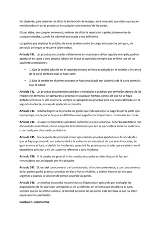 No obstante, para decretar de oficio la declaración de testigos, será necesario que éstos aparezcan
mencionados en otras pruebas o en cualquier acto procesal de las partes.
El Juez debe, en cualquier momento, ordenar de oficio la repetición o perfeccionamiento de
cualquier prueba, cuando ha sido mal practicada o sea deficiente.
Los gastos que implique la práctica de estas pruebas serán de cargo de las partes por igual, sin
perjuicio de lo que se resuelva sobre costas.
Artículo 741. Las pruebas practicadas válidamente en un proceso válido seguido en el país, podrán
aportarse en copia a otro proceso laboral en el que se apreciará siempre que se llene una de las
siguientes condiciones:
 1. Que la prueba aducida en el segundo proceso se haya practicado en el anterior a instancia
de la parte contra la cual se hace valer.
 2. Que la prueba en el primer proceso se haya practicado con audiencia de la parte contra la
cual se aduce.
Artículo 742. Las pruebas documentales pedidas y mandadas a practicar por comisión, dentro de los
respectivos términos, se agregarán al proceso en cualquier tiempo, con tal de que no se haya
dictado sentencia. Si ello ocurriera, siempre se agregarán las pruebas para que sean estimadas en la
segunda instancia, en caso de apelación o consulta.
Artículo 743. En toda diligencia de prueba los gastos que ésta ocasione se pagarán por la parte que
la proponga, sin perjuicio de que en definitiva sean pagados por el que fuere condenado en costas.
Artículo 744. Los usos y costumbres aplicables conforme a la ley sustancial, deberán acreditarse con
documentos auténticos, con un conjunto de testimonios que den al juez certeza sobre su existencia,
o con cualquier otro medio probatorio.
Artículo 745. En el expediente principal el Juez apreciará las pruebas aportadas en los incidentes
que se hayan promovido con anterioridad a la audiencia sin necesidad de que sean invocadas; de
igual manera el Juez, al decidir los incidentes, apreciará las pruebas practicadas que ya existan en el
expediente principal o en un cuaderno referente a otro incidente.
Artículo 746. Ni la prueba en general, ni los medios de prueba establecidos por la ley, son
renunciables por anticipado por el trabajador.
Artículo 747. El Juez del conocimiento o el comisionado, si lo cree conveniente, y con conocimiento
de las partes, podrá practicar pruebas en días y horas inhábiles, y deberá hacerlo así en casos
urgentes o cuando lo soliciten de común acuerdo las partes.
Artículo 748. Los medios de prueba no previstos se diligenciarán aplicando por analogías las
disposiciones de los que sean semejantes o, en su defecto, en la forma que establezca el Juez,
siempre que no se afecte la moral, la libertad personal de las partes o de terceros, o que no estén
expresamente prohibidos.
Capítulo II. Documentos
 