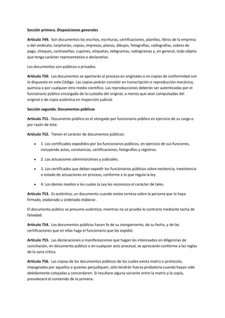 Sección primera. Disposiciones generales
Artículo 749. Son documentos los escritos, escrituras, certificaciones, planillas, libros de la empresa
o del sindicato, tarjetarios, copias, impresos, planos, dibujos, fotografías, radiografías, sobres de
pago, cheques, contraseñas, cupones, etiquetas, telegramas, radiogramas y, en general, todo objeto
que tenga carácter representativo o declarativo.
Los documentos son públicos o privados.
Artículo 750. Los documentos se aportarán al proceso en originales o en copias de conformidad con
lo dispuesto en este Código. Las copias podrán consistir en transcripción o reproducción mecánica,
química o por cualquier otro medio científico. Las reproducciones deberán ser autenticadas por el
funcionario público encargado de la custodia del original, a menos que sean compulsadas del
original o de copia auténtica en inspección judicial.
Sección segunda. Documentos públicos
Artículo 751. Documento público es el otorgado por funcionario público en ejercicio de su cargo o
por razón de éste.
Artículo 752. Tienen el carácter de documentos públicos:
 1. Los certificados expedidos por los funcionarios públicos, en ejercicio de sus funciones,
incluyendo actas, constancias, certificaciones, fotografías y registros.
 2. Las actuaciones administrativas y judiciales.
 3. Los certificados que deban expedir los funcionarios públicos sobre existencia, inexistencia
o estado de actuaciones en proceso, conforme a lo que regula la ley.
 4. Los demás medios a los cuales la Ley les reconozca el carácter de tales.
Artículo 753. Es auténtico, un documento cuando existe certeza sobre la persona que lo haya
firmado, elaborado u ordenado elaborar.
El documento público se presume auténtico, mientras no se pruebe lo contrario mediante tacha de
falsedad.
Artículo 754. Los documentos públicos hacen fe de su otorgamiento, de su fecha, y de las
certificaciones que en ellas haga el funcionario que los expidió.
Artículo 755. Las declaraciones o manifestaciones que hagan los interesados en diligencias de
conciliación, en documento público o en cualquier acto procesal, se apreciarán conforme a las reglas
de la sana crítica.
Artículo 756. Las copias de los documentos públicos de los cuales exista matriz o protocolo,
impugnadas por aquellos a quienes perjudiquen, sólo tendrán fuerza probatoria cuando hayan sido
debidamente cotejadas y concordaren. Si resultare alguna variante entre la matriz y la copia,
prevalecerá el contenido de la primera.
 