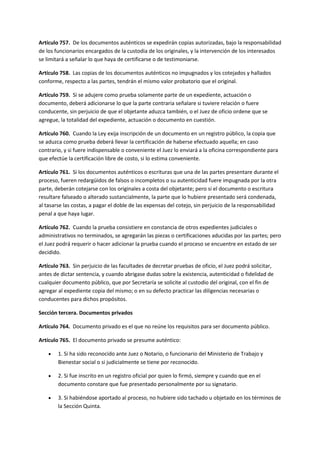 Artículo 757. De los documentos auténticos se expedirán copias autorizadas, bajo la responsabilidad
de los funcionarios encargados de la custodia de los originales, y la intervención de los interesados
se limitará a señalar lo que haya de certificarse o de testimoniarse.
Artículo 758. Las copias de los documentos auténticos no impugnados y los cotejados y hallados
conforme, respecto a las partes, tendrán el mismo valor probatorio que el original.
Artículo 759. Si se adujere como prueba solamente parte de un expediente, actuación o
documento, deberá adicionarse lo que la parte contraria señalare si tuviere relación o fuere
conducente, sin perjuicio de que el objetante aduzca también, o el Juez de oficio ordene que se
agregue, la totalidad del expediente, actuación o documento en cuestión.
Artículo 760. Cuando la Ley exija inscripción de un documento en un registro público, la copia que
se aduzca como prueba deberá llevar la certificación de haberse efectuado aquella; en caso
contrario, y si fuere indispensable o conveniente el Juez lo enviará a la oficina correspondiente para
que efectúe la certificación libre de costo, si lo estima conveniente.
Artículo 761. Si los documentos auténticos o escrituras que una de las partes presentare durante el
proceso, fueren redargüidos de falsos o incompletos o su autenticidad fuere impugnada por la otra
parte, deberán cotejarse con los originales a costa del objetante; pero si el documento o escritura
resultare falseado o alterado sustancialmente, la parte que lo hubiere presentado será condenada,
al tasarse las costas, a pagar el doble de las expensas del cotejo, sin perjuicio de la responsabilidad
penal a que haya lugar.
Artículo 762. Cuando la prueba consistiere en constancia de otros expedientes judiciales o
administrativos no terminados, se agregarán las piezas o certificaciones aducidas por las partes; pero
el Juez podrá requerir o hacer adicionar la prueba cuando el proceso se encuentre en estado de ser
decidido.
Artículo 763. Sin perjuicio de las facultades de decretar pruebas de oficio, el Juez podrá solicitar,
antes de dictar sentencia, y cuando abrigase dudas sobre la existencia, autenticidad o fidelidad de
cualquier documento público, que por Secretaría se solicite al custodio del original, con el fin de
agregar al expediente copia del mismo; o en su defecto practicar las diligencias necesarias o
conducentes para dichos propósitos.
Sección tercera. Documentos privados
Artículo 764. Documento privado es el que no reúne los requisitos para ser documento público.
Artículo 765. El documento privado se presume auténtico:
 1. Si ha sido reconocido ante Juez o Notario, o funcionario del Ministerio de Trabajo y
Bienestar social o si judicialmente se tiene por reconocido.
 2. Si fue inscrito en un registro oficial por quien lo firmó, siempre y cuando que en el
documento constare que fue presentado personalmente por su signatario.
 3. Si habiéndose aportado al proceso, no hubiere sido tachado u objetado en los términos de
la Sección Quinta.
 