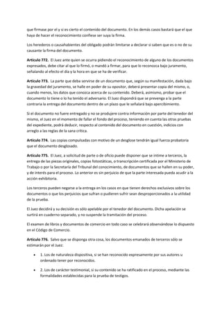 que firmase por el y si es cierto el contenido del documento. En los demás casos bastará que el que
haya de hacer el reconocimiento confiese ser suya la firma.
Los herederos o causahabientes del obligado podrán limitarse a declarar si saben que es o no de su
causante la firma del documento.
Artículo 772. El Juez ante quien se ocurra pidiendo el reconocimiento de alguno de los documentos
expresados, debe citar al que lo firmó, o mandó a firmar, para que lo reconozca bajo juramento,
señalando al efecto el día y la hora en que se ha de verificar.
Artículo 773. La parte que deba servirse de un documento que, según su manifestación, dada bajo
la gravedad del juramento, se halle en poder de su opositor, deberá presentar copia del mismo, o,
cuando menos, los datos que conozca acerca de su contenido. Deberá, asimismo, probar que el
documento lo tiene o lo ha tenido el adversario. El Juez dispondrá que se prevenga a la parte
contraria la entrega del documento dentro de un plazo que le señalará bajo apercibimiento.
Si el documento no fuere entregado y no se produjere contra información por parte del tenedor del
mismo, el Juez en el momento de fallar el fondo del proceso, teniendo en cuenta las otras pruebas
del expediente, podrá deducir, respecto al contenido del documento en cuestión, indicios con
arreglo a las reglas de la sana crítica.
Artículo 774. Las copias compulsadas con motivo de un desglose tendrán igual fuerza probatoria
que el documento desglosado.
Artículo 775. El Juez, a solicitud de parte o de oficio puede disponer que se intime a terceros, la
entrega de las piezas originales, copias fotostáticas, o transcripción certificada por el Ministerio de
Trabajo o por la Secretaría del Tribunal del conocimiento, de documentos que se hallen en su poder,
y de interés para el proceso. Lo anterior es sin perjuicio de que la parte interesada pueda acudir a la
acción exhibitoria.
Los terceros pueden negarse a la entrega en los casos en que tienen derechos exclusivos sobre los
documentos o que los perjuicios que sufran o pudieren sufrir sean desproporcionados a la utilidad
de la prueba.
El Juez decidirá y su decisión es sólo apelable por el tenedor del documento. Dicha apelación se
surtirá en cuaderno separado, y no suspende la tramitación del proceso.
El examen de libros y documentos de comercio en todo caso se celebrará observándose lo dispuesto
en el Código de Comercio.
Artículo 776. Salvo que se disponga otra cosa, los documentos emanados de terceros sólo se
estimarán por el Juez:
 1. Los de naturaleza dispositiva, si se han reconocido expresamente por sus autores u
ordenado tener por reconocidos.
 2. Los de carácter testimonial, si su contenido se ha ratificado en el proceso, mediante las
formalidades establecidas para la prueba de testigos.
 