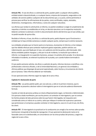 Artículo 795. El Juez de oficio o a solicitud de parte, pueden pedir a cualquier oficina pública,
entidad estatal o descentralizada, o a cualquier banco, empresa de transporte, aseguradora o de
utilidad o de servicio público cualquiera de los documentos que, a su juicio, estime pertinente al
proceso para verificar las afirmaciones de las partes, como certificados, copias, atestados,
dictámenes, investigaciones, informativos, o actos de cualquier naturaleza.
Las oficinas que reciban la solicitud de un informe, no podrán establecer o exigir el cumplimiento de
requisitos o trámites no establecidos en la ley, en decreto ejecutivo o en la respectiva resolución.
Deberán contestar la solicitud o remitir la documentación dentro del término que el Juez señale, que
no podrá exceder de quince días.
Recibido el informe, el Juez, de oficio o a solicitud de parte, podrá disponer que el funcionario o
entidad que lo haya emitido esclarezca o amplíe cualquier punto, siempre que lo estime necesario.
Las entidades privadas que no fueren parte en el proceso, al presentar el informe y si los trabajos
que han debido efectuar para contestar implicaren gastos especiales, podrán solicitar una
indemnización, que será fijada por el Juez, con audiencia oral de las partes y del interesado. Sólo
dichas entidades podrán impugnar, y ello por la vía de incidente, la resolución que ordene el
informe. La impugnación no suspende el proceso, aunque sí la práctica de la prueba. Si se declarase
infundado el incidente, se ordenará la práctica de la prueba, aun cuando hubiere terminado la
audiencia.
El Juez podrá asimismo solicitar, de oficio o a petición de parte, informes técnicos o científicos a los
profesionales o técnicos oficiales, o de la Universidad Nacional, y en general a las entidades y
oficinas públicas que dispongan de personal especializado, sobre hechos y circunstancias de interés
para el proceso. Tales informes deberán ser motivados.
El Juez apreciará estos informes según las reglas de la sana crítica.
Capítulo IV. Declaración de parte
Artículo 796. Las partes podrán pedir, por una sola vez, y sólo en la primera instancia, que la
contraparte se presente a declarar sobre el interrogatorio que en el acto de audiencia libremente
formule.
Cuando se trate de personas jurídicas se citará al Representante Legal, o al Gerente o Administrador.
Si la persona citada manifestare, por escrito previo o al contestar el interrogatorio, que no conoce
los hechos propios de tales personas sobre las que fueren interrogadas, tal respuesta será
considerada como un indicio en su contra, salvo que indique el nombre de la persona o personas
que pertenezcan a la empresa y puedan contestar el interrogatorio, caso en el cual el Juez, de oficio,
los citará.
Artículo 797. El interrogatorio se practicará en lo conducente con arreglo a las normas sobre prueba
testimonial, incluyendo la facultad de repreguntar. El Juez apreciará la declaración tanto en lo
favorable como en lo desfavorable, en concordancia con las otras pruebas del proceso, y según las
reglas de la sana crítica.
 