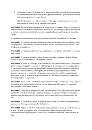 1. Los que al momento de declarar sufran alteración mental o perturbación sicológica grave,
o se encuentren en estado de embriaguez, sugestión hipnótica o bajo el efecto del alcohol o
sustancias estupefacientes o alucinógenas.
 2. Las demás personas que el Juez considere inhábiles para testimoniar en un momento
determinado, de acuerdo con las reglas de la sana crítica.
Artículo 806. Son sospechosas para declarar las personas que, en concepto del Juez, se encuentren
en circunstancias que afecten su credibilidad o imparcialidad, en razón de parentesco, dependencia,
sentimiento o interés con relación a las partes o sus apoderados, antecedentes personales u otras
causas.
El Juez apreciará los testimonios sospechosos, de acuerdo con las circunstancias de cada caso.
Artículo 807. Los miembros de corporaciones que representen entidades de orden público y los de
congregaciones, comunidades o asociaciones, pueden declarar en los procesos que afecten a tales
entidades o corporaciones.
Artículo 808. Los testigos inhábiles por incapacidad natural no podrán ser presentados por ninguna
de las partes.
Artículo 809. El mayor de siete años y menor de trece necesitará curador para declarar. El Juez
cuidará de que no se les sorprenda con preguntas capciosas.
Artículo 810. Si alguno de los testigos hiciere referencia a otras personas en cuanto al conocimiento
de los hechos, el Juez podrá a su prudente arbitrio disponer de oficio que sean llamadas a declarar.
El Juez también puede disponer que sean oídos los testigos que fueron eliminados por excesivos o
que se repita el examen de los ya interrogados, o que se cite a cualquier persona cuyo nombre
aparezca mencionado en el proceso, a fin de aclarar sus testimonios, rectificar irregularidades o
deficiencias en que se hubiere incurrido, para ampliar una declaración ya prestada o para verificar
pruebas que obren en el proceso.
Artículo 811. El juez podrá, a solicitud del proponente de la prueba, y siempre que no haya objeción
formal de la parte opositora, alterar el orden en que deban declarar los testigos. La respectiva
decisión se hará constar en la diligencia.
Artículo 812. Un testigo no puede formar por sí solo plena prueba; pero sí gran presunción cuando
es hábil. No obstante se tendrá por prueba suficiente cuando, a juicio del juzgador, declare con
absoluta sinceridad y pleno conocimiento de los hechos, según las circunstancias especiales del
caso.
Artículo 813. El Juez apreciará, según las reglas de la sana crítica, las circunstancias y motivos que
corroboren o disminuyan la fuerza de las declaraciones.
Artículo 814. No hará fe el testimonio del testigo si de su declaración resulta que no declara de sus
propias y directas percepciones, salvo los casos en que la ley admita declaración sobre el
conocimiento formado por inferencia, pero en este caso se deberán expresas los fundamentos de
ésta.
 
