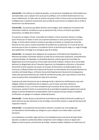 Artículo 819. A las señoras en estado de gravidez, o a las personas impedidas por enfermedad o por
avanzada edad, o por cualquier otra causa que lo justifique, se les recibirán declaraciones en sus
casas o habitaciones. En tales casos se avisará a las partes el día y la hora en que se haya de practicar
la diligencia por si quisieran presenciarla; pero su falta de concurrencia no impedirá que se reciba la
declaración o las declaraciones.
Artículo 820. Las personas que deban declarar como testigos, serán citadas por el secretario del
tribunal por medio de una boleta en que se expresará el día, la hora y el local en que deban
presentarse, y el objeto de la citación.
Si la persona se negare a firmar, el portador de la boleta, si fuere el portero, llamará un testigo,
quien firmará por el citado. En este caso el portero levantará un acta sucinta que firmará con el
testigo. El mismo efecto tendrá la constancia que deje en la boleta un miembro de la Guardia
Nacional en esos casos o cuando el portador de la boleta sea un particular. En el caso de que las
personas que se citen no supieran o no pudieran firmar se permitirá que lo haga a su ruego el testigo
que aquélla lleve. Al testigo se le entregará copia de la boleta.
Artículo 821. Se exceptúan de la obligación de comparecer; el Presidente de la República; los
Ministros de Estado; el Contralor General; los Jefes de las instituciones autónomas, semiautónomas
y descentralizadas, los Diputados a la Asamblea Nacional, mientras gocen de inmunidad; los
Magistrados de la Corte Suprema; el Procurador General de la Nación; el Rector de la Universidad
Nacional; los Magistrados de los Tribunales Superiores; los Embajadores y Ministros; el Secretario
General de la Corte Suprema; los Jueces; los Fiscales; los Personeros; los Gobernadores de las
Provincias; el Obispo Católico de la diócesis de Panamá; los Comandantes de la Guardia Nacional, los
miembros del Estado Mayor, el Director General del Departamento Nacional de Investigaciones.
Todas estas personas declararán por medio de certificación jurada, para cuyos efectos el Juez de la
causa les pasará oficio acompañado de copia de lo necesario.
Cualquiera de estos funcionarios que se abstenga de dar o demore las certificaciones a que está
obligado, faltará al cumplimiento de sus deberes y, por lo tanto, para hacer efectiva la
responsabilidad, el Juez, si no fuere competente para reconocer de las causas contra dichos
funcionarios, pondrá el hecho en conocimiento de la autoridad encargada de juzgarlos para que les
aplique la sanción disciplinaria correspondiente. Esto sin perjuicio de que siempre se expida la
certificación y se agregue en cualquier estado del proceso.
Artículo 822. Si antes de que se ejecutoriare la providencia que señale la fecha de la audiencia, la
parte solicitare que por Secretaría se cite el testigo, correrá dicha citación a cargo del Secretario del
respectivo Tribunal.
Artículo 823. Si el proponente de la prueba lo solicitare, se podrá citar a los testigos por
correspondencia recomendada, por telegrama o por cualquier otro medio viable, a juicio del
Secretario.
Los empleadores no pueden negar permiso a los trabajadores para ausentarse del lugar donde
ejecuten sus labores cuando éstos deban comparecer como testigos o actuar en alguna otra
diligencia ante los jueces y funcionarios de trabajo. Tampoco pueden rebajarles sus salarios por tal
 