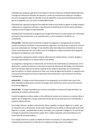 Entiéndese por pregunta sugerente la formulada en términos tales que manifieste deliberadamente
al testigo la contestación deseada. No obstante, cuando las contestaciones dadas por el testigo a
una serie de preguntas dejen sin dilucidar un punto específico, el Juez discrecionalmente permitirá
que se le pregunte si es o no cierto un hecho determinado.
Entiéndese por capciosa la pregunta formulada de modo tal que tienda a engañar al testigo respecto
a alguna de sus respuestas anteriores, o que presume la existencia de un hecho sujeto a probanza,
respecto al cual el testigo no haya declarado.
Entiéndese por inconducente la pregunta que recaiga sobre hechos no relacionados con la demanda
principal o la de reconvención, y sus contestaciones, o con la excepción o incidente y su
contestación.
Artículo 830. Cada parte tiene el derecho a objetar las preguntas o repreguntas de la contraria
cuando las estimare manifiesta e innecesariamente sugerentes, inconducentes o capciosas, antes de
que sean contestadas por el testigo. El Juez decidirá sobre tales objeciones verbalmente en el acto
mismo. Estas decisiones son irrecurribles; pero en la diligencia se dejará constancia de la pregunta,
repregunta, las objeciones y de la decisión.
Las preguntas y repreguntas podrán contener referencias de carácter técnico, si fueren dirigidas a
personas especializadas en la materia sobre la cual declara.
Las preguntas y repreguntas se relacionarán con los hechos de la demanda y la contestación, con la
declaración, y podrán encaminarse a descubrir las bases de información del testigo; las limitaciones
que tuvo éste para observar los hechos respecto de los cuales ha declarado; sus conocimientos
sobre la materia; su interés o prejuicio en favor o en contra de alguna de las partes, y cualquiera otra
circunstancia que pueda servir para la apreciación de la declaración, o para esclarecer los hechos
controvertidos.
Artículo 831. El testigo no será interrumpido en sus respuestas y se escribirán tales como él las
dicte. Extendida la declaración, se le leerá al testigo, antes de firmarse, de lo cual se hará mención
en la misma diligencia.
Artículo 832. El testigo responderá por sí mismo y de palabra sin valerse de ningún borrador. Las
respuestas se recibirán como las dicte.
Cuando la pregunta se refiera a datos o cifras difíciles de retener en la memoria o a cuentas, libros o
papeles que el testigo lleve consigo, podrá permitírsele que las consulte para dar la contestación, a
prudente arbitrio del Juez.
Si el testigo indicare a aludiere a documentos, libros o papeles o cualquier objeto en su poder, que
se relacionen con su declaración, el Juez podrá requerirle que los exhiba al tribunal explicando cómo
llegaron a su poder, concediéndole un plazo razonable, y sin suspender la diligencia. En caso de que
el testigo no presentare el documento, papel, libro u objeto requerido, será sancionado con una
multa hasta de cincuenta balboas.
Si un testigo tuviere en su poder un objeto de interés en el proceso, el Juez podrá asimismo
ordenarle que lo presente en el tribunal o en cualquier otro lugar que el Juez indique.
 