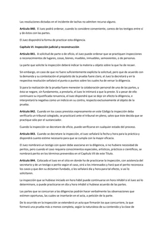 Las resoluciones dictadas en el incidente de tachas no admiten recurso alguno.
Artículo 840. El Juez podrá ordenar, cuando lo considere conveniente, careos de los testigos entre sí
y de éstos con las partes.
El Juez dispondrá la forma de practicar esta diligencia.
Capítulo VI. Inspección judicial y reconstrucción
Artículo 841. A solicitud de parte o de oficio, el Juez puede ordenar que se practiquen inspecciones
o reconocimientos de lugares, cosas, bienes, muebles, inmuebles, semovientes, o de personas.
La parte que solicite la inspección deberá indicar la materia u objeto sobre la que ha de recaer.
Sin embargo, en caso de que no fuere suficientemente explícita la solicitud, pero que de acuerdo con
la demanda y su contestación el propósito de la prueba fuere claro, el Juez la decretará y en la
respectiva resolución señalará el punto o puntos sobre los cuales ha de versar la diligencia.
Si para la realización de la prueba fuere menester la colaboración personal de una de las partes, y
ésta se negare, sin fundamento, a prestarla, el Juez le intimará a que la preste. Si a pesar de ello
continuare su injustificada renuencia, el Juez dispondrá que se deje sin efecto la diligencia, e
interpretará la negativa como un indicio en su contra, respecto exclusivamente al objeto de la
prueba.
Artículo 842. Cuando en los casos previstos expresamente en este Código la inspección deba
verificarla un tribunal colegiado, se practicará ante el tribunal en pleno, salvo que éste decida que se
practique sólo por el sustanciador.
Cuando la inspección se decretare de oficio, puede verificarse en cualquier estado del proceso.
Artículo 843. Cuando se decretare la inspección, el Juez señalará la fecha y hora para la práctica y
dispondrá cuanto estime necesario para que se cumpla con la mayor eficacia.
El Juez nombrará un testigo con quien debe asociarse en la diligencia, si no hubiere necesidad de
peritos, pero cuando el caso requiera conocimientos especiales, artísticos, prácticos o científicos, se
nombrará perito en los términos prevenidos en el Capítulo VII de este Título.
Artículo 844. Colocado el Juez en el sitio en donde ha de practicarse la inspección, con asistencia del
secretario y de un testigo o perito según el caso, oirá a los interesados y hará que el perito reconozca
los casos y que den su dictamen fundado, o les señalará día y hora para tal efecto, si así lo
solicitaren.
La inspección que se hubiese iniciado en hora hábil puede continuarse en hora inhábil si el Juez así lo
determinare, o puede practicarse en día y hora inhábil si hubiese acuerdo de las partes.
Las partes que se concurran a las diligencias podrán hacer verbalmente las observaciones que
estimen oportunas, las cuales se insertarán en el acta, a petición de la parte.
De lo ocurrido en la inspección se extenderá un acta que firmarán los que concurriere, la que
formará una prueba más o menos completa, según la naturaleza de su contenido y la clase de
 
