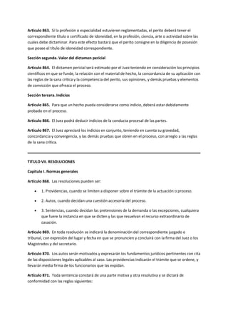 Artículo 863. Si la profesión o especialidad estuvieren reglamentadas, el perito deberá tener el
correspondiente título o certificado de idoneidad, en la profesión, ciencia, arte o actividad sobre las
cuales debe dictaminar. Para este efecto bastará que el perito consigne en la diligencia de posesión
que posee el título de idoneidad correspondiente.
Sección segunda. Valor del dictamen pericial
Artículo 864. El dictamen pericial será estimado por el Juez teniendo en consideración los principios
científicos en que se funde, la relación con el material de hecho, la concordancia de su aplicación con
las reglas de la sana crítica y la competencia del perito, sus opiniones, y demás pruebas y elementos
de convicción que ofrezca el proceso.
Sección tercera. Indicios
Artículo 865. Para que un hecho pueda considerarse como indicio, deberá estar debidamente
probado en el proceso.
Artículo 866. El Juez podrá deducir indicios de la conducta procesal de las partes.
Artículo 867. El Juez apreciará los indicios en conjunto, teniendo en cuenta su gravedad,
concordancia y convergencia, y las demás pruebas que obren en el proceso, con arreglo a las reglas
de la sana crítica.
TITULO VII. RESOLUCIONES
Capítulo I. Normas generales
Artículo 868. Las resoluciones pueden ser:
 1. Providencias, cuando se limiten a disponer sobre el trámite de la actuación o proceso.
 2. Autos, cuando decidan una cuestión accesoria del proceso.
 3. Sentencias, cuando decidan las pretensiones de la demanda o las excepciones, cualquiera
que fuere la instancia en que se dicten y las que resuelvan el recurso extraordinario de
casación.
Artículo 869. En toda resolución se indicará la denominación del correspondiente juzgado o
tribunal, con expresión del lugar y fecha en que se pronuncien y concluirá con la firma del Juez o los
Magistrados y del secretario.
Artículo 870. Los autos serán motivados y expresarán los fundamentos jurídicos pertinentes con cita
de las disposiciones legales aplicables al caso. Las providencias indicarán el trámite que se ordene, y
llevarán media firma de los funcionarios que las expidan.
Artículo 871. Toda sentencia constará de una parte motiva y otra resolutiva y se dictará de
conformidad con las reglas siguientes:
 