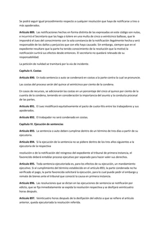 Se podrá seguir igual procedimiento respecto a cualquier resolución que haya de notificarse a tres o
más apoderados.
Artículo 889. Las notificaciones hechas en forma distinta de las expresadas en este código son nulas,
e incurrirá el Secretario que las haga o tolere en una multa de cinco a veinticinco balboas, que le
impondrá el Juez del conocimiento con la sola constancia de la notificación ilegalmente hecha y será
responsable de los daños y perjuicios que con ello haya causado. Sin embargo, siempre que en el
expediente resultare que la parte ha tenido conocimiento de la resolución que la motivó la
notificación surtirá sus efectos desde entonces. El secretario no quedará relevado de su
responsabilidad.
La petición de nulidad se tramitará por la vía de incidente.
Capítulo II. Costas
Artículo 890. En toda sentencia o auto se condenará en costas a la parte contra la cual se pronuncie.
Las costas del proceso serán del quince al veinticinco por ciento de la condena.
En casos de recursos, se adicionarán las costas en un porcentaje del cinco al quince por ciento de la
cuantía de la condena, teniendo en consideración la importancia del asunto y la conducta procesal
de las partes.
Artículo 891. El Juez modificará equitativamente el pacto de cuota-litis entre los trabajadores y sus
apoderados.
Artículo 892. El trabajador no será condenado en costas.
Capítulo IV. Ejecución de sentencias
Artículo 893. La sentencia o auto deben cumplirse dentro de un término de tres días a partir de su
ejecutoria.
Artículo 894. Si la ejecución de la sentencia no se pidiere dentro de los tres años siguientes a la
ejecutoria de la respectiva
resolución o de la notificación del reingreso del expediente al tribunal de primera instancia, el
favorecido deberá entablar proceso ejecutivo por separado para hacer valer sus derechos.
Artículo 895. Toda sentencia ejecutoriada es, para los efectos de su ejecución, un mandamiento
ejecutivo. Si al cumplimiento del término establecido en el artículo 893, la parte condenada no ha
verificado el pago, la parte favorecida solicitará la ejecución, para lo cual puede pedir el embargo y
remate de bienes ante el tribunal que conoció la causa en primera instancia.
Artículo 896. Las resoluciones que se dictan en las ejecuciones de sentencia se notificarán por
edicto, que se fija inmediatamente se expida la resolución respectiva y se desfijará veinticuatro
horas después.
Artículo 897. Veinticuatro horas después de la desfijación del edicto a que se refiere el artículo
anterior, queda ejecutoriada la resolución referida.
 
